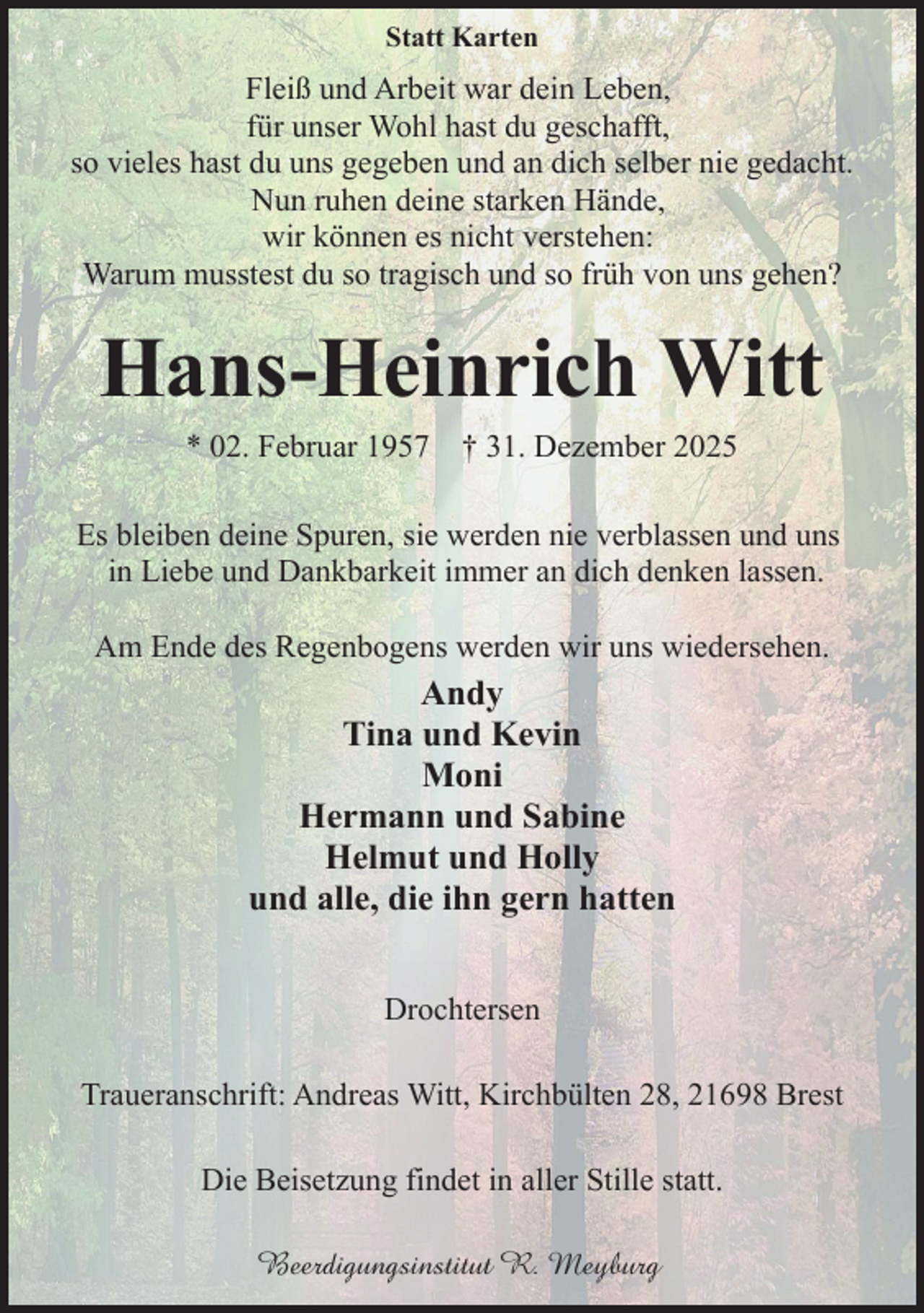 <p>Statt Karten</p><p>Fleiß und Arbeit war dein Leben,<br />für unser Wohl hast du geschafft,<br />so vieles hast du uns gegeben und an dich selber nie gedacht.<br />Nun ruhen deine starken Hände,<br />wir können es nicht verstehen:<br />Warum musstest du so tragisch und so früh von uns gehen?</p><p>Hans-Heinrich Witt<br />* 02. Februar 1957</p><p>† 31. Dezember 2025</p><p>Es bleiben deine Spuren, sie werden nie verblassen und uns<br />in Liebe und Dankbarkeit immer an dich denken lassen.<br />Am Ende des Regenbogens werden wir uns wiedersehen.</p><p>Andy<br />Tina und Kevin<br />Moni<br />Hermann und Sabine<br />Helmut und Holly<br />und alle, die ihn gern hatten<br />Drochtersen<br />Traueranschrift: Andreas Witt, Kirchbülten 28, 21698 Brest<br />Die Beisetzung findet in aller Stille statt.<br />Beerdigungsinstitut R. Meyburg</p>