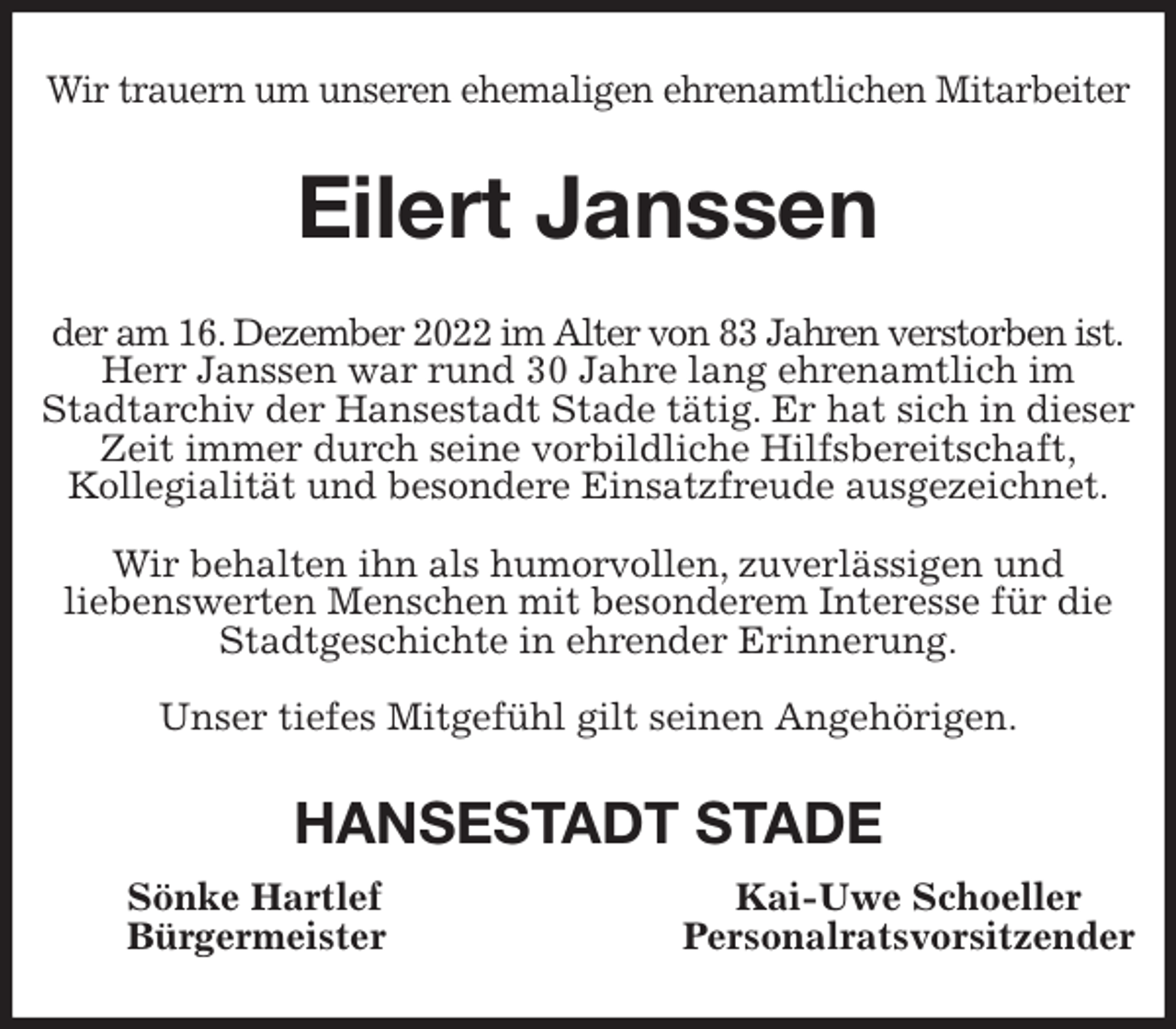 <p>Wir trauern um unseren ehemaligen ehrenamtlichen Mitarbeiter<br />Eilert Janssen<br />der am 16. Dezember 2022 im Alter von 83 Jahren verstorben ist.<br />Herr Janssen war rund 30 Jahre lang ehrenamtlich im<br />Stadtarchiv der Hansestadt Stade tätig. Er hat sich in dieser Zeit immer durch seine vorbildliche Hilfsbereitschaft,<br />Kollegialität und besondere Einsatzfreude ausgezeichnet.</p><p>Wir behalten ihn als humorvollen, zuverlässigen und<br />liebenswerten Menschen mit besonderem Interesse für die<br />Stadtgeschichte in ehrender Erinnerung.</p><p>Unser tiefes Mitgefühl gilt seinen Angehörigen.<br />HANSESTADT STADE<br />Sönke Hartlef Kai-Uwe Schoeller<br />Bürgermeister Personalratsvorsitzender</p>