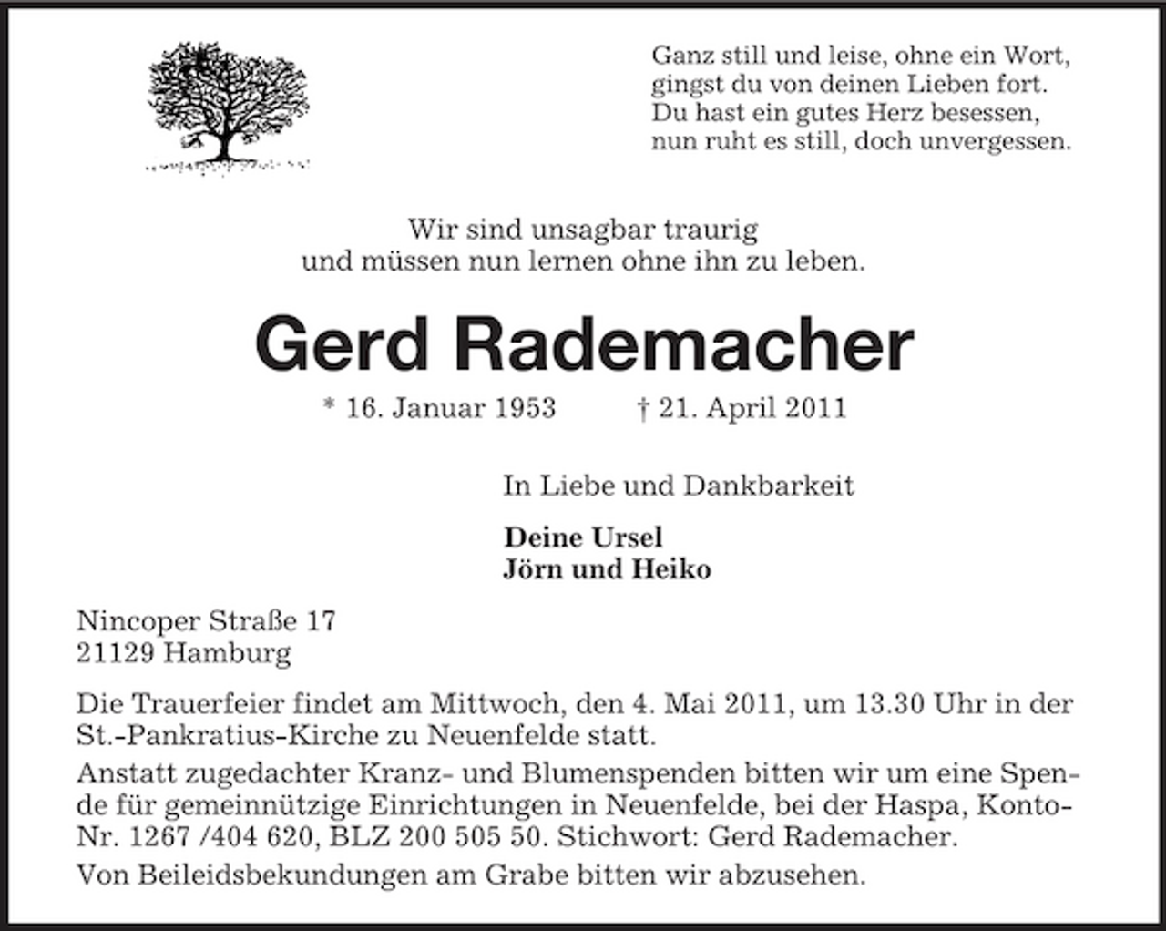 <p>Ganz still und leise, ohne ein Wort,<br />gingst du von deinen Lieben fort.<br />Du hast ein gutes Herz besessen,<br />nun ruht es still, doch unvergessen.<br />Wir sind unsagbar traurig<br />und müssen nun lernen ohne ihn zu leben.<br />Gerd Rademacher<br />* 16. Januar 1953 † 21. April 2011<br />In Liebe und Dankbarkeit<br />Deine Ursel<br />Jörn und Heiko<br />Nincoper Straße 17<br />21129 Hamburg<br />Die Trauerfeier findet am Mittwoch, den 4. Mai 2011, um 13.30 Uhr in der St.-Pankratius-Kirche zu Neuenfelde statt.<br />Anstatt zugedachter Kranz- und Blumenspenden bitten wir um eine Spende für gemeinnützige Einrichtungen in Neuenfelde, bei der Haspa, Konto-Nr. 1267 /404 620, BLZ 200 505 50. Stichwort: Gerd Rademacher.<br />Von Beileidsbekundungen am Grabe bitten wir abzusehen.</p>