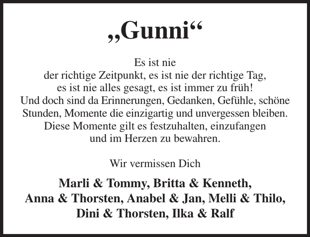 <p>„Gunni“<br />Es ist nie<br />der richtige Zeitpunkt, es ist nie der richtige Tag,<br />es ist nie alles gesagt, es ist immer zu früh!<br />Und doch sind da Erinnerungen, Gedanken, Gefühle, schöne Stunden, Momente die einzigartig und unvergessen bleiben.<br />Diese Momente gilt es festzuhalten, einzufangen<br />und im Herzen zu bewahren.<br />Wir vermissen Dich<br />Marli &amp; Tommy, Britta &amp; Kenneth,<br />Anna &amp; Thorsten, Anabel &amp; Jan, Melli &amp; Thilo, Dini &amp; Thorsten, Ilka &amp; Ralf</p>