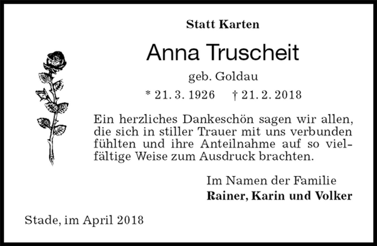 <p>Statt Karten<br />Anna Truscheit<br />geb. Goldau<br />* 21. 3. 1926 † 21. 2. 2018<br />Ein herzliches Dankeschön sagen wir allen, die sich in stiller Trauer mit uns verbunden fühlten und ihre Anteilnahme auf so viel- fältige Weise zum Ausdruck brachten.<br />Im Namen der Familie<br />Rainer, Karin und Volker<br />Stade, im April 2018</p>