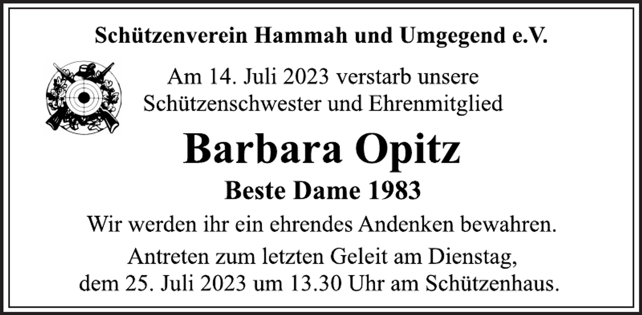 <p>Schützenverein Hammah und Umgegend e.V.<br />Am 14. Juli 2023 verstarb unsere<br />Schützenschwester und Ehrenmitglied<br />Barbara Opitz<br />Beste Dame 1983<br />Wir werden ihr ein ehrendes Andenken bewahren.<br />Antreten zum letzten Geleit am Dienstag,<br />dem 25. Juli 2023 um 13.30 Uhr am Schützenhaus.</p>