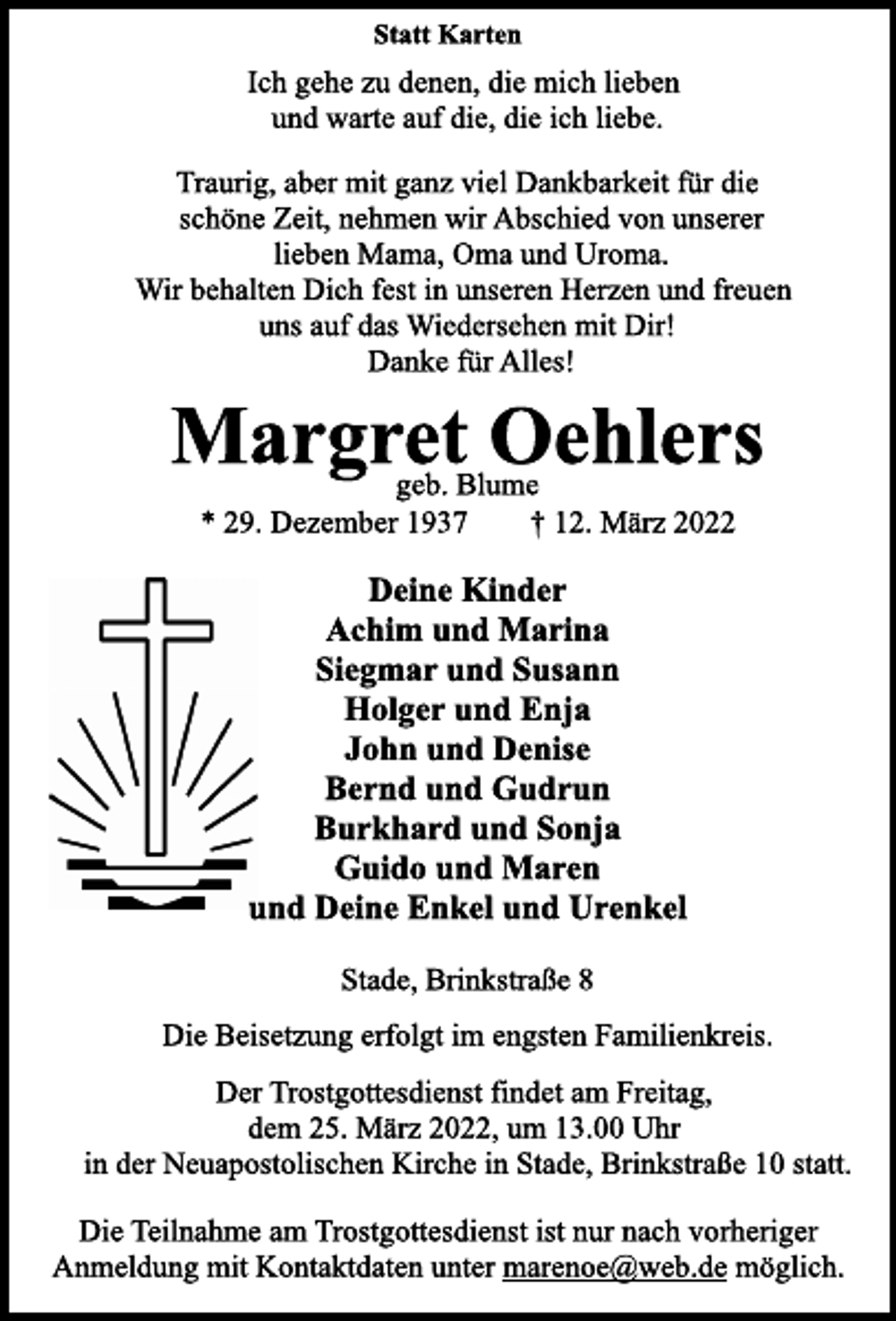 <p>Statt Karten<br />Ich gehe zu denen, die mich lieben<br />und warte auf die, die ich liebe.<br />Traurig, aber mit ganz viel Dankbarkeit für die<br />schöne Zeit, nehmen wir Abschied von unserer<br />lieben Mama, Oma und Uroma.<br />Wir behalten Dich fest in unseren Herzen und freuen<br />uns auf das Wiedersehen mit Dir!<br />Danke für Alles!<br />Margret Oehlers<br />geb. Blume<br />* 29. Dezember 1937 † 12. März 2022<br />Deine Kinder<br />Achim und Marina<br />Siegmar und Susann<br />Holger und Enja<br />John und Denise<br />Bernd und Gudrun<br />Burkhard und Sonja<br />Guido und Maren<br />und Deine Enkel und Urenkel<br />Stade, Brinkstraße 8<br />Die Beisetzung erfolgt im engsten Familienkreis.<br />Der Trostgottesdienst findet am Freitag,<br />dem 25. März 2022, um 13.00 Uhr<br />in der Neuapostolischen Kirche in Stade, Brinkstraße 10 statt.<br />Die Teilnahme am Trostgottesdienst ist nur nach vorheriger<br />Anmeldung mit Kontaktdaten unter marenoe@web.de möglich.</p>