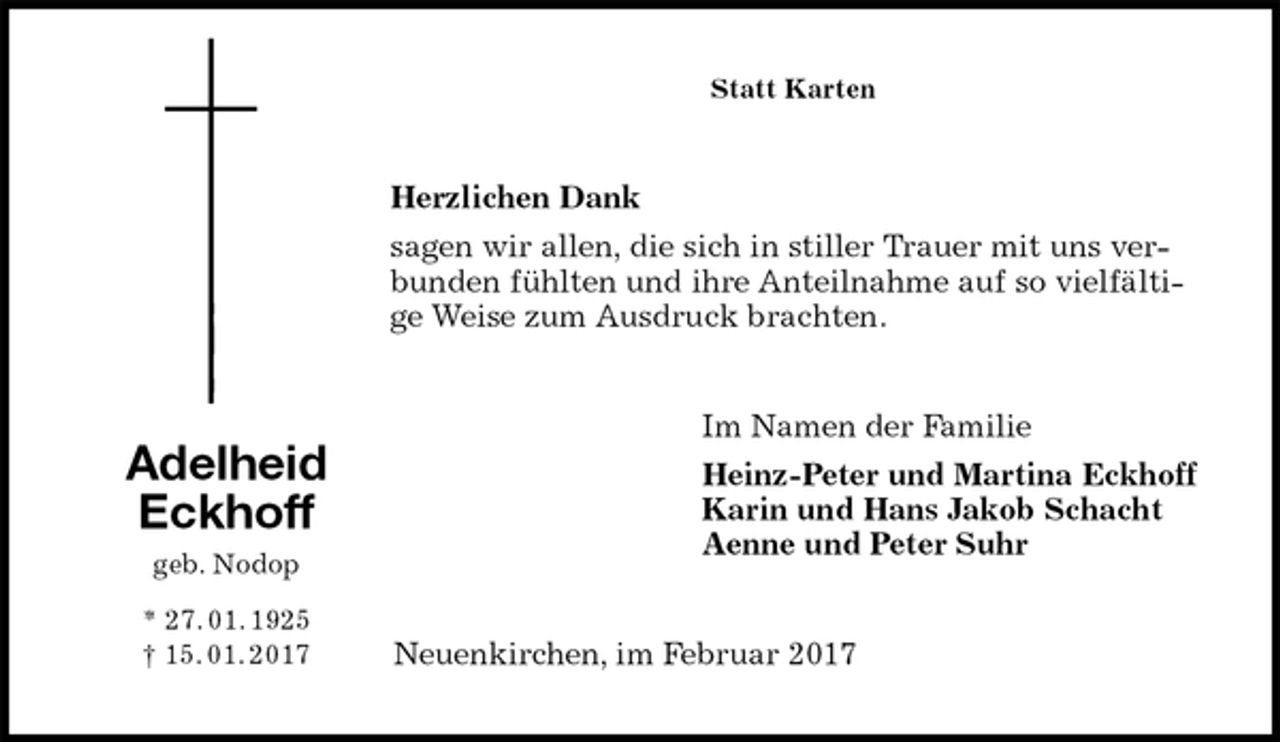 <p>Statt Karten<br />Herzlichen Dank<br />sagen wir allen, die sich in stiller Trauer mit uns verbunden fühlten und ihre Anteilnahme auf so vielfältige Weise zum Ausdruck brachten.<br />Im Namen der Familie<br />Heinz-Peter und Martina Eckhoff<br />Karin und Hans Jakob Schacht<br />Aenne und Peter Suhr<br />Neuenkirchen, im Februar 2017<br />Adelheid<br />Eckhoff<br />geb. Nodop<br />* 27. 01. 1925<br />† 15. 01. 2017</p>