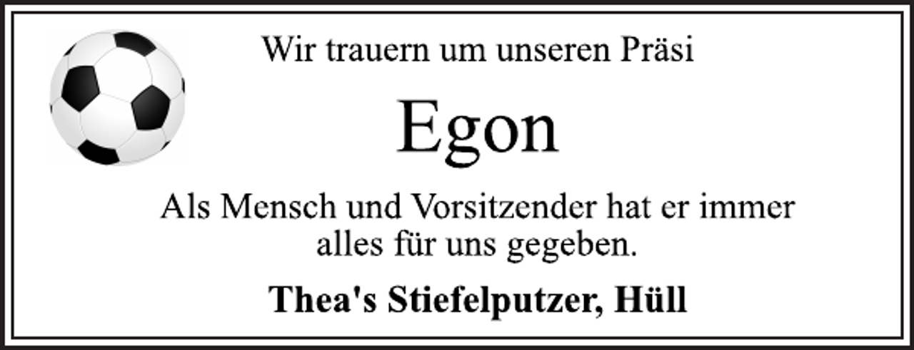 <p>Wir trauern um unseren Präsi</p>
<p>Egon<br />Als Mensch und Vorsitzender hat er immer<br />alles für uns gegeben.</p>
<p>Thea's Stiefelputzer, Hüll</p>