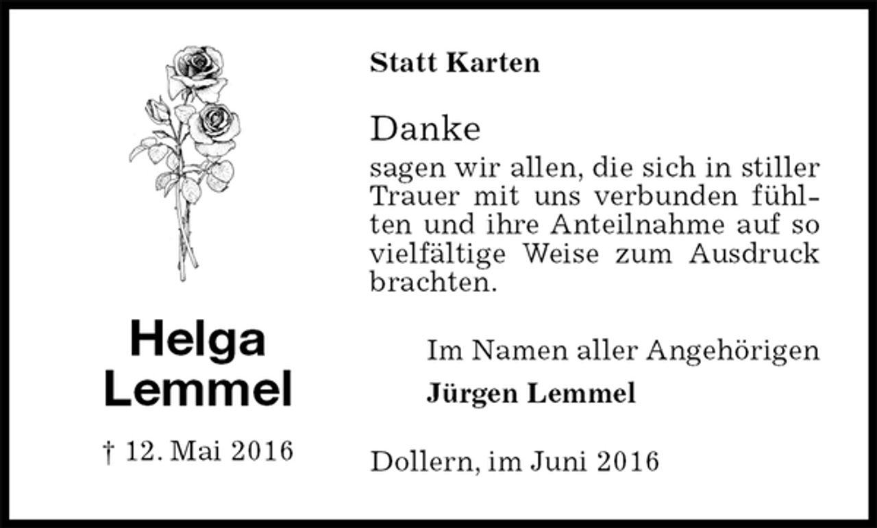 <p>Statt Karten<br />Danke<br />sagen wir allen, die sich in stiller Trauer mit uns verbunden fühlten und ihre Anteilnahme auf so vielfältige Weise zum Ausdruck brachten.<br />Im Namen aller Angehörigen<br />Jürgen Lemmel<br />Dollern, im Juni 2016<br />Helga<br />Lemmel<br />† 12. Mai 2016</p>