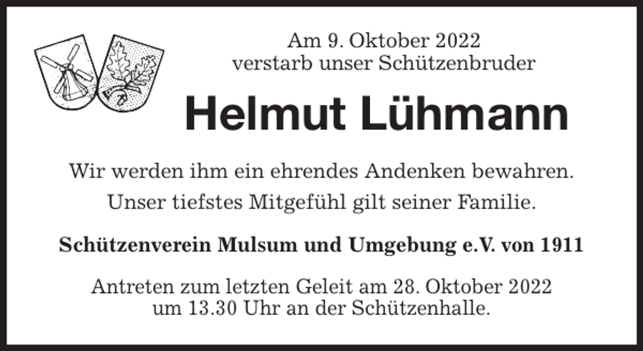 <p>Am 9. Oktober 2022<br />verstarb unser Schützenbruder<br />Helmut Lühmann<br />Wir werden ihm ein ehrendes Andenken bewahren.<br />Unser tiefstes Mitgefühl gilt seiner Familie.<br />Schützenverein Mulsum und Umgebung e.V. von 1911</p><p>Antreten zum letzten Geleit am 28. Oktober 2022<br />um 13.30 Uhr an der Schützenhalle.</p>