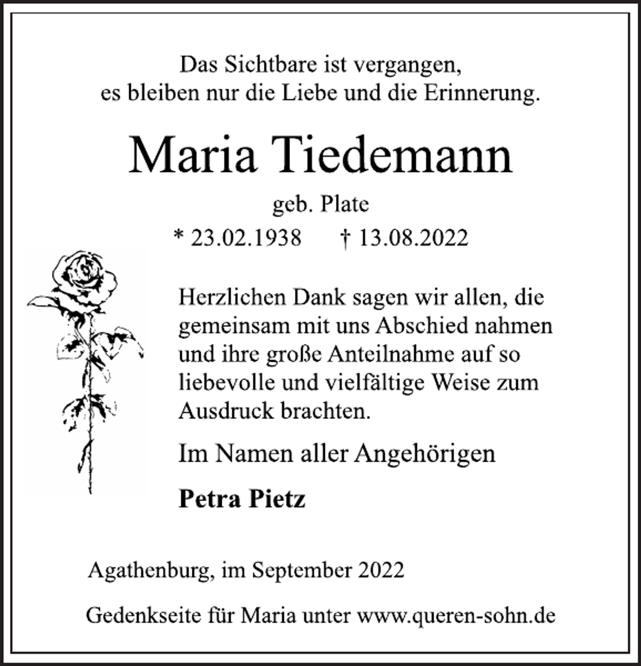 <p>Das Sichtbare ist vergangen,<br />es bleiben nur die Liebe und die Erinnerung.<br />Maria Tiedemann<br />geb. Plate<br />* 23.02.1938 † 13.08.2022<br />Herzlichen Dank sagen wir allen, die<br />gemeinsam mit uns Abschied nahmen<br />und ihre große Anteilnahme auf so<br />liebevolle und vielfältige Weise zum<br />Ausdruck brachten.<br />Im Namen aller Angehörigen<br />Petra Pietz<br />Agathenburg, im September 2022<br />Gedenkseite für Maria unter www.queren-sohn.de</p>