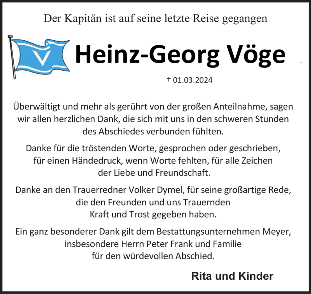 <p>Der Kapitän ist auf seine letzte Reise gegangen</p><p>Heinz-Georg Vöge<br />† 01.03.2024</p><p>Überwältigt und mehr als gerührt von der großen Anteilnahme, sagen<br />wir allen herzlichen Dank, die sich mit uns in den schweren Stunden<br />des Abschiedes verbunden fühlten.<br />Danke für die tröstenden Worte, gesprochen oder geschrieben,<br />für einen Händedruck, wenn Worte fehlten, für alle Zeichen<br />der Liebe und Freundschaft.<br />Danke an den Trauerredner Volker Dymel, für seine großartige Rede,<br />die den Freunden und uns Trauernden<br />Kraft und Trost gegeben haben.<br />Ein ganz besonderer Dank gilt dem Bestattungsunternehmen Meyer,<br />insbesondere Herrn Peter Frank und Familie<br />für den würdevollen Abschied.</p><p>Rita und Kinder</p><p>.</p>