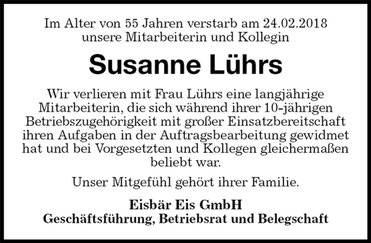<p>Im Alter von 55 Jahren verstarb am 24.02.2018<br />unsere Mitarbeiterin und Kollegin<br />Susanne Lührs<br />Wir verlieren mit Frau Lührs eine langjährige<br />Mitarbeiterin, die sich während ihrer 10-jährigen<br />Betriebszugehörigkeit mit großer Einsatzbereitschaft ihren Aufgaben in der Auftragsbearbeitung gewidmet hat und bei Vorgesetzten und Kollegen gleichermaßen beliebt war.<br />Unser Mitgefühl gehört ihrer Familie.<br />Eisbär Eis GmbH<br />Geschäftsführung, Betriebsrat und Belegschaft</p>