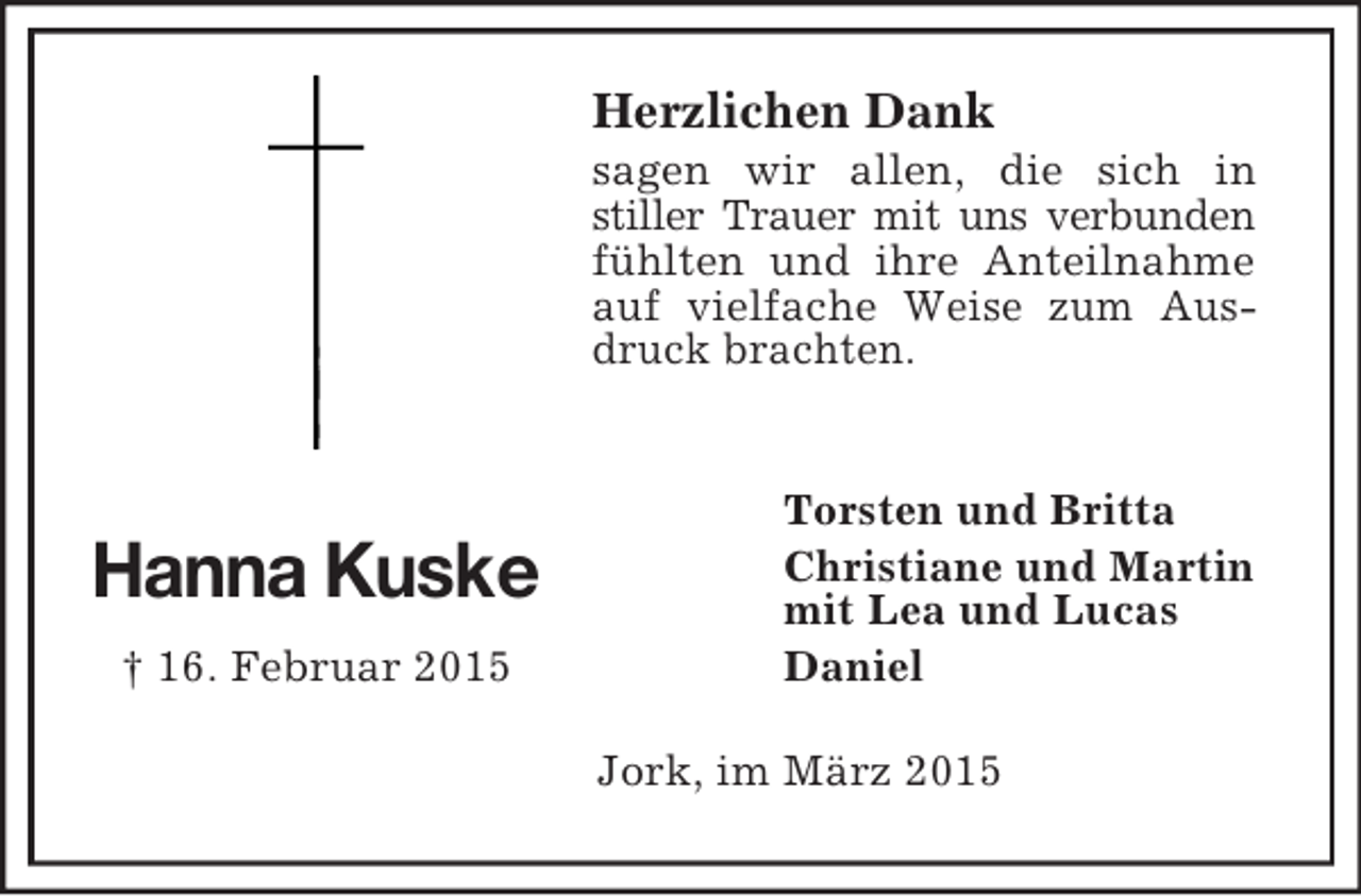 <p>Hanna Kuske<br />† 16. Februar 2015<br />Herzlichen Dank<br />sagen wir allen, die sich in<br />stiller Trauer mit uns verbunden fühlten und ihre Anteilnahme auf vielfache Weise zum Ausdruck brachten.</p><p>Torsten und Britta<br />Christiane und Martin<br />mit Lea und Lucas<br />Daniel<br />Jork, im März 2015</p>