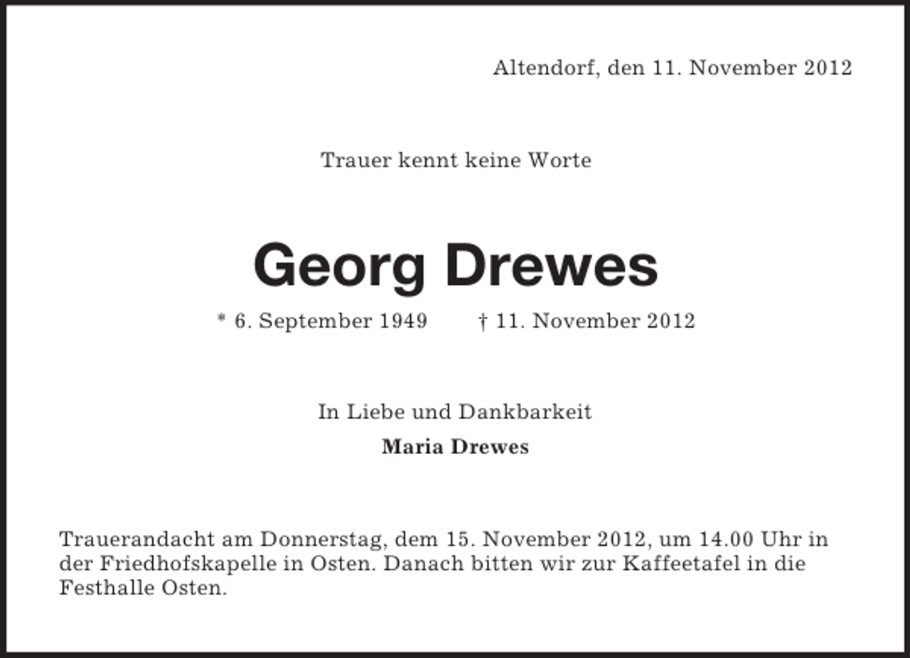 <p>Altendorf, den 11. November 2012</p><p>Trauer kennt keine Worte</p><p>Georg Drewes<br />* 6. September 1949</p><p>† 11. November 2012</p><p>In Liebe und Dankbarkeit<br />Maria Drewes</p><p>Trauerandacht am Donnerstag, dem 15. November 2012, um 14.00 Uhr in<br />der Friedhofskapelle in Osten. Danach bitten wir zur Kaffeetafel in die<br />Festhalle Osten.</p>