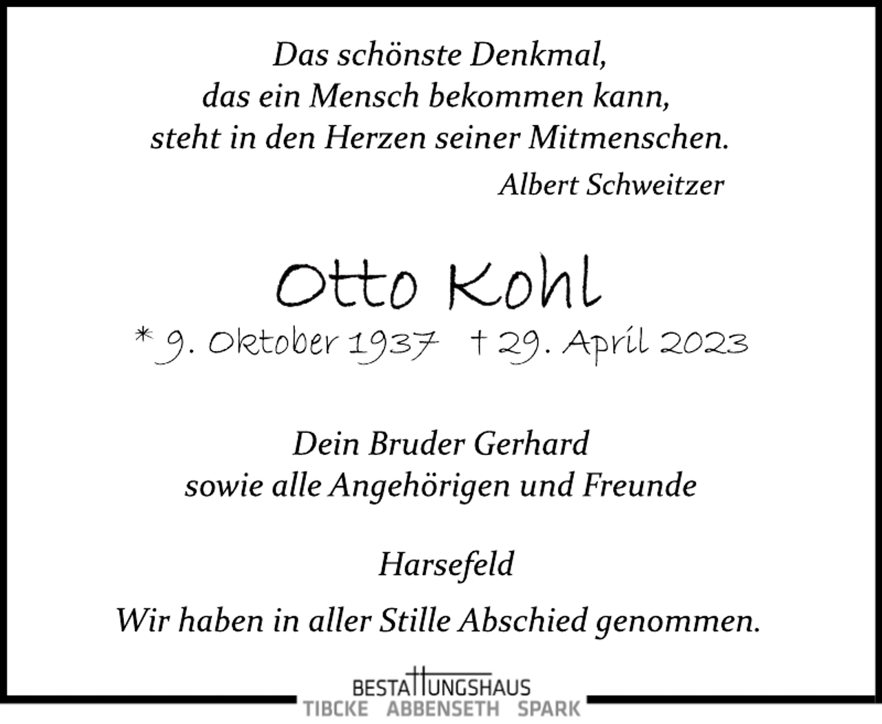 <p>Das schönste Denkmal,<br />das ein Mensch bekommen kann,<br />steht in den Herzen seiner Mitmenschen.<br />Albert Schweitzer<br />Otto Kohl<br />* 9. Oktober 1937 † 29. April 2023<br />Dein Bruder Gerhard<br />sowie alle Angehörigen und Freunde<br />Harsefeld<br />Wir haben in aller Stille Abschied genommen.</p>