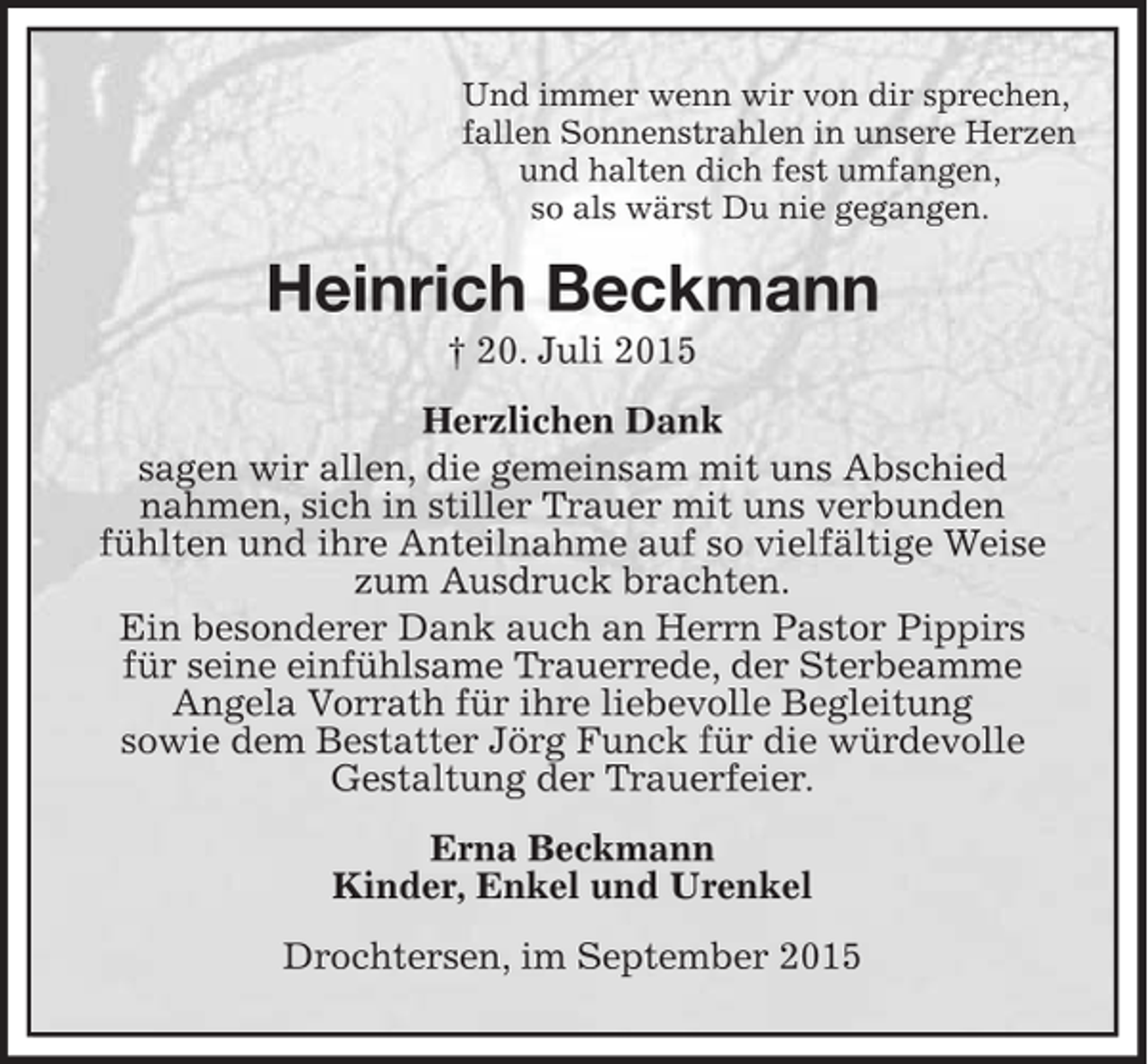 <p>Und immer wenn wir von dir sprechen,<br />fallen Sonnenstrahlen in unsere Herzen<br />und halten dich fest umfangen,<br />so als wärst Du nie gegangen.<br />Heinrich Beckmann<br />† 20. Juli 2015<br />Herzlichen Dank<br />sagen wir allen, die gemeinsam mit uns Abschied<br />nahmen, sich in stiller Trauer mit uns verbunden<br />fühlten und ihre Anteilnahme auf so vielfältige Weise zum Ausdruck brachten.<br />Ein besonderer Dank auch an Herrn Pastor Pippirs<br />für seine einfühlsame Trauerrede, der Sterbeamme<br />Angela Vorrath für ihre liebevolle Begleitung<br />sowie dem Bestatter Jörg Funck für die würdevolle<br />Gestaltung der Trauerfeier.<br />Erna Beckmann<br />Kinder, Enkel und Urenkel<br />Drochtersen, im September 2015</p>