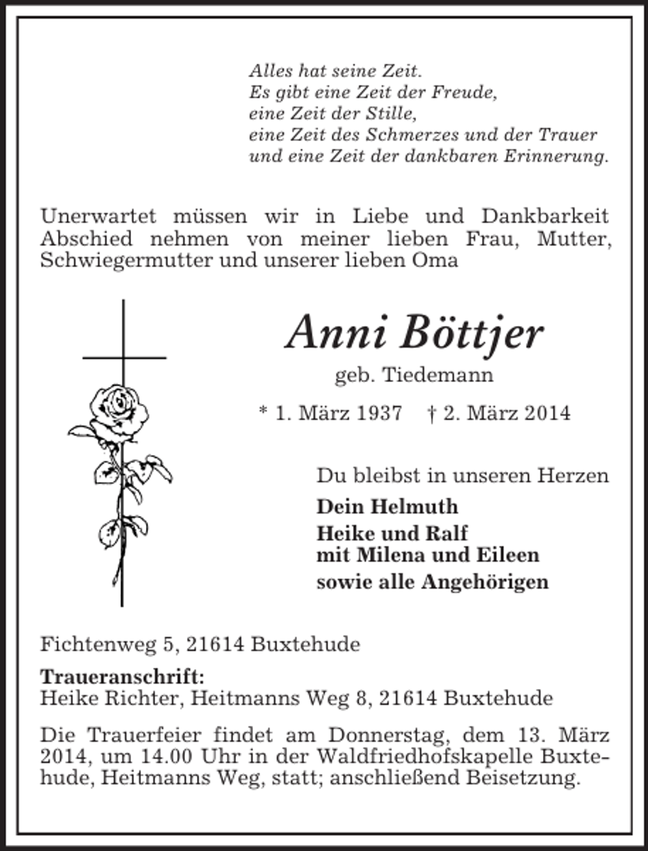 <p>Alles hat seine Zeit.<br />Es gibt eine Zeit der Freude,<br />eine Zeit der Stille,<br />eine Zeit des Schmerzes und der Trauer<br />und eine Zeit der dankbaren Erinnerung.<br />Unerwartet müssen wir in Liebe und Dankbarkeit<br />Abschied nehmen von meiner lieben Frau, Mutter, Schwiegermutter und unserer lieben Oma<br />Anni Böttjer<br />geb. Tiedemann<br />* 1. März 1937 † 2. März 2014<br />Du bleibst in unseren Herzen<br />Dein Helmuth<br />Heike und Ralf<br />mit Milena und Eileen<br />sowie alle Angehörigen<br />Fichtenweg 5, 21614 Buxtehude<br />Traueranschrift:<br />Heike Richter, Heitmanns Weg 8, 21614 Buxtehude<br />Die Trauerfeier findet am Donnerstag, dem 13. März 2014, um 14.00 Uhr in der Waldfriedhofskapelle Buxtehude, Heitmanns Weg, statt; anschließend Beisetzung.</p>