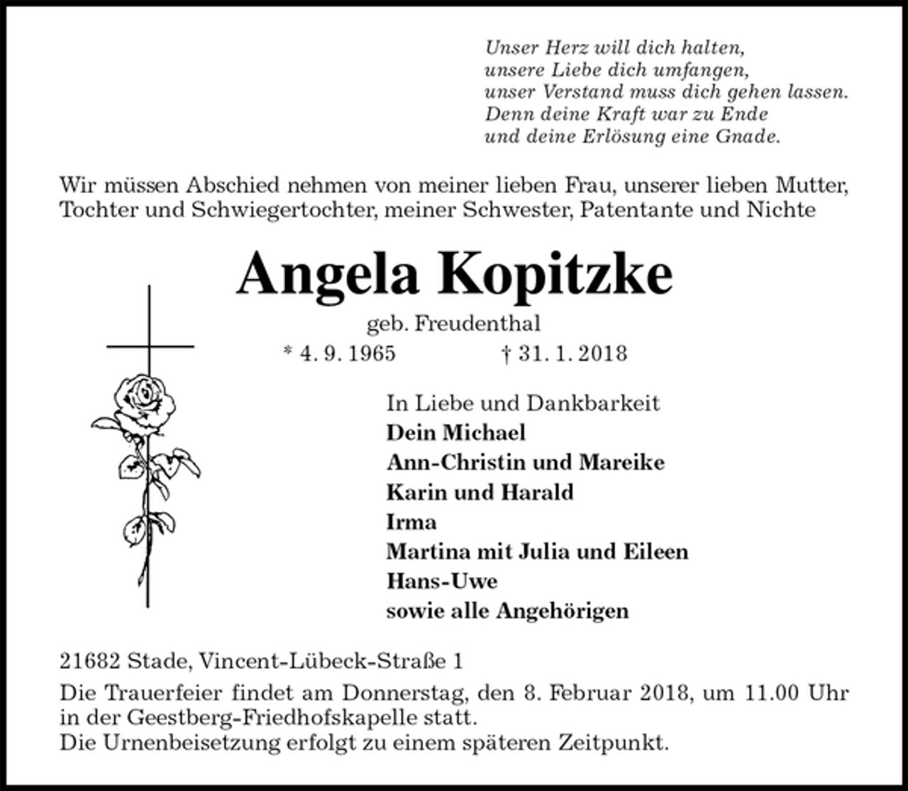 <p>Unser Herz will dich halten,<br />unsere Liebe dich umfangen,<br />unser Verstand muss dich gehen lassen.<br />Denn deine Kraft war zu Ende<br />und deine Erlösung eine Gnade.<br />Wir müssen Abschied nehmen von meiner lieben Frau, unserer lieben Mutter,<br />Tochter und Schwiegertochter, meiner Schwester, Patentante und Nichte<br />Angela Kopitzke<br />geb. Freudenthal<br />* 4. 9. 1965 † 31. 1. 2018<br />In Liebe und Dankbarkeit<br />Dein Michael<br />Ann-Christin und Mareike<br />Karin und Harald<br />Irma<br />Martina mit Julia und Eileen<br />Hans-Uwe<br />sowie alle Angehörigen<br />21682 Stade, Vincent-Lübeck-Straße 1<br />Die Trauerfeier findet am Donnerstag, den 8. Februar 2018, um 11.00 Uhr in der Geestberg-Friedhofskapelle statt.<br />Die Urnenbeisetzung erfolgt zu einem späteren Zeitpunkt.</p>