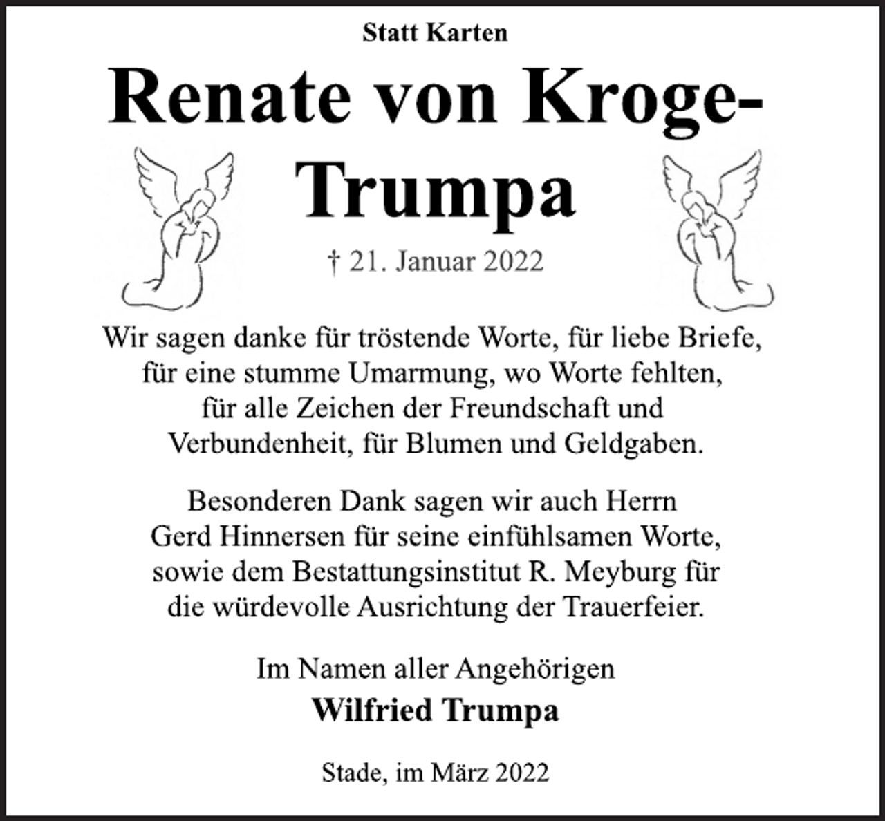 <p>Statt Karten<br />Renate von Kroge-Trumpa<br />+ 21. Januar 2022<br />Wir sagen danke für tröstende Worte, für liebe Briefe,<br />für eine stumme Umarmung, wo Worte fehlten,<br />für alle Zeichen der Freundschaft und<br />Verbundenheit, für Blumen und Geldgaben.<br />Besonderen Dank sagen wir auch Herrn<br />Gerd Hinnersen für seine einfühlsamen Worte,<br />sowie dem Bestattungsinstitut R. Meyburg für<br />die würdevolle Ausrichtung der Trauerfeier.<br />Im Namen aller Angehörigen<br />Wilfried Trumpa<br />Stade, im März 2022</p>