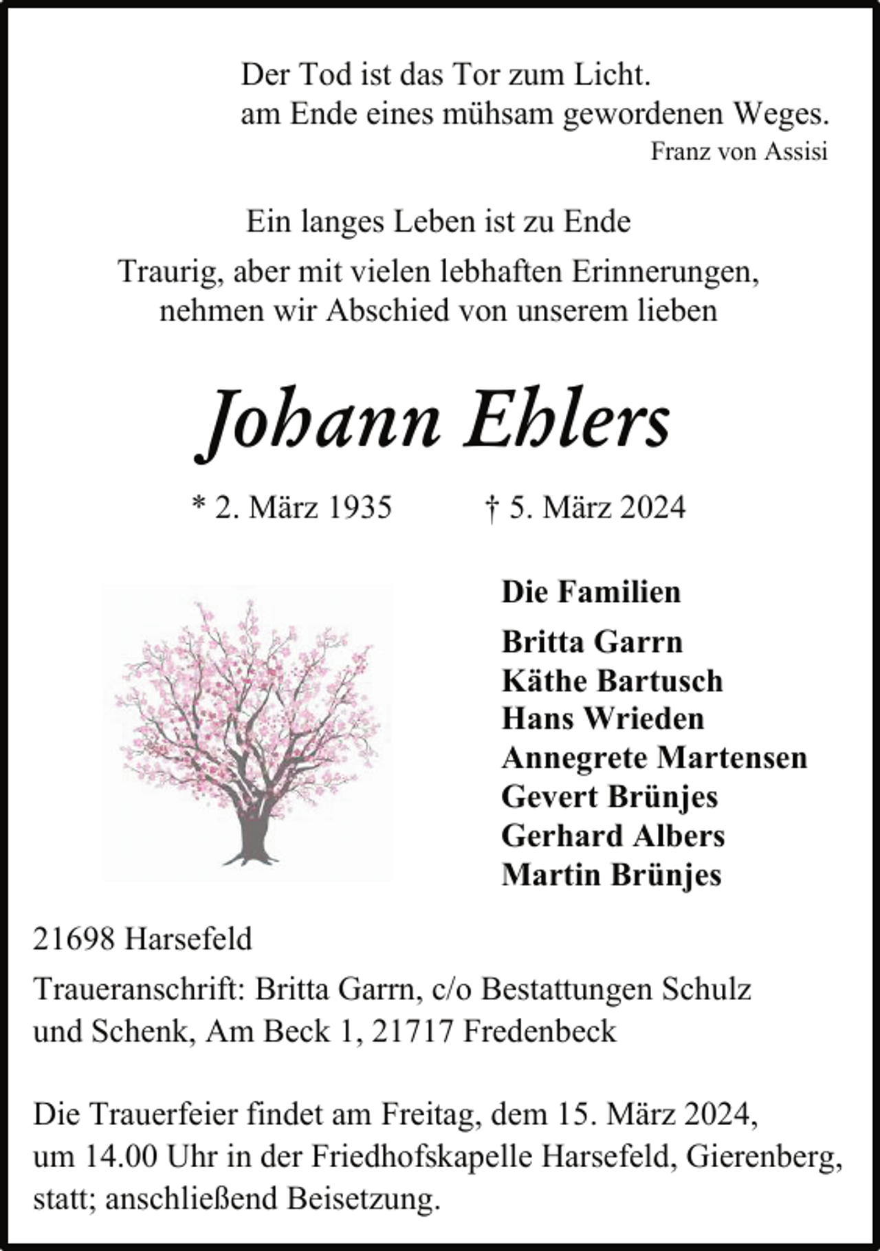 <p>Der Tod ist das Tor zum Licht.<br />am Ende eines mühsam gewordenen Weges.<br />Franz von Assisi</p><p>Ein langes Leben ist zu Ende<br />Traurig, aber mit vielen lebhaften Erinnerungen,<br />nehmen wir Abschied von unserem lieben</p><p>Johann Ehlers<br />* 2. März 1935</p><p>† 5. März 2024<br />Die Familien<br />Britta Garrn<br />Käthe Bartusch<br />Hans Wrieden<br />Annegrete Martensen<br />Gevert Brünjes<br />Gerhard Albers<br />Martin Brünjes</p><p>21698 Harsefeld<br />Traueranschrift: Britta Garrn, c/o Bestattungen Schulz<br />und Schenk, Am Beck 1, 21717 Fredenbeck<br />Die Trauerfeier findet am Freitag, dem 15. März 2024,<br />um 14.00 Uhr in der Friedhofskapelle Harsefeld, Gierenberg,<br />statt; anschließend Beisetzung.</p>
