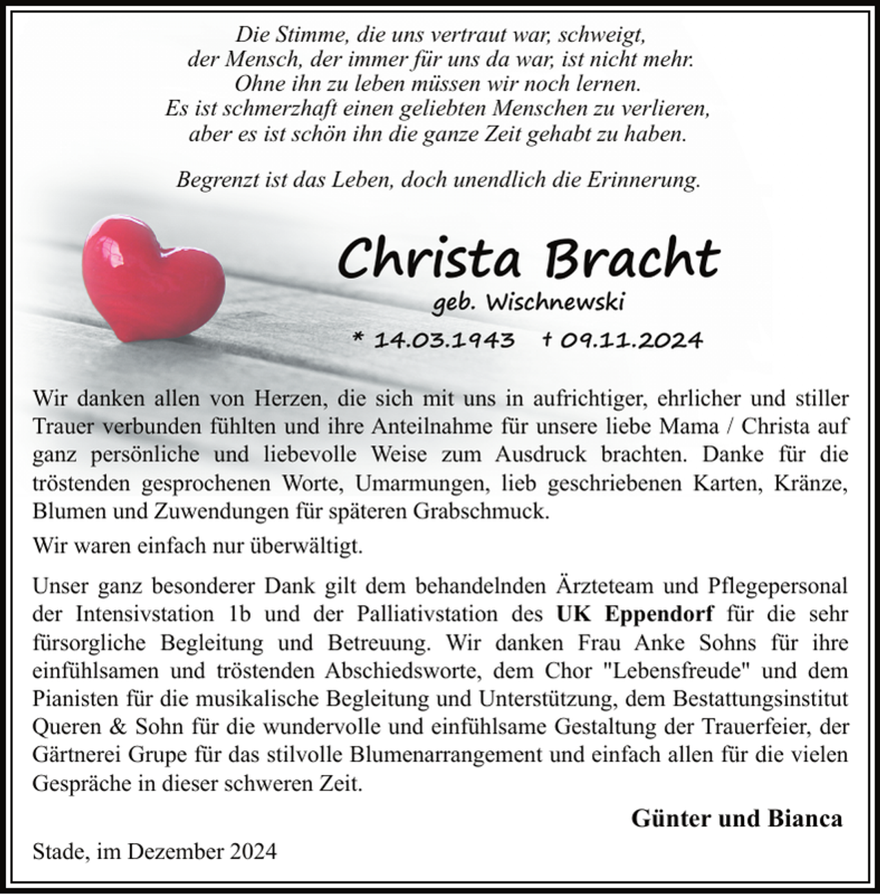 <p>Die Stimme, die uns vertraut war, schweigt,<br />der Mensch, der immer für uns da war, ist nicht mehr.<br />Ohne ihn zu leben müssen wir noch lernen.<br />Es ist schmerzhaft einen geliebten Menschen zu verlieren,<br />aber es ist schön ihn die ganze Zeit gehabt zu haben.<br />Begrenzt ist das Leben, doch unendlich die Erinnerung.</p><p>Christa Bracht<br />geb. Wischnewski</p><p>* 14.03.1943</p><p>† 09.11.2024</p><p>Wir danken allen von Herzen, die sich mit uns in aufrichtiger, ehrlicher und stiller<br />Trauer verbunden fühlten und ihre Anteilnahme für unsere liebe Mama / Christa auf<br />ganz persönliche und liebevolle Weise zum Ausdruck brachten. Danke für die<br />tröstenden gesprochenen Worte, Umarmungen, lieb geschriebenen Karten, Kränze,<br />Blumen und Zuwendungen für späteren Grabschmuck.<br />Wir waren einfach nur überwältigt.<br />Unser ganz besonderer Dank gilt dem behandelnden Ärzteteam und Pflegepersonal<br />der Intensivstation 1b und der Palliativstation des UK Eppendorf für die sehr<br />fürsorgliche Begleitung und Betreuung. Wir danken Frau Anke Sohns für ihre<br />einfühlsamen und tröstenden Abschiedsworte, dem Chor "Lebensfreude" und dem<br />Pianisten für die musikalische Begleitung und Unterstützung, dem Bestattungsinstitut<br />Queren &amp; Sohn für die wundervolle und einfühlsame Gestaltung der Trauerfeier, der<br />Gärtnerei Grupe für das stilvolle Blumenarrangement und einfach allen für die vielen<br />Gespräche in dieser schweren Zeit.</p><p>Günter und Bianca<br />Stade, im Dezember 2024</p>