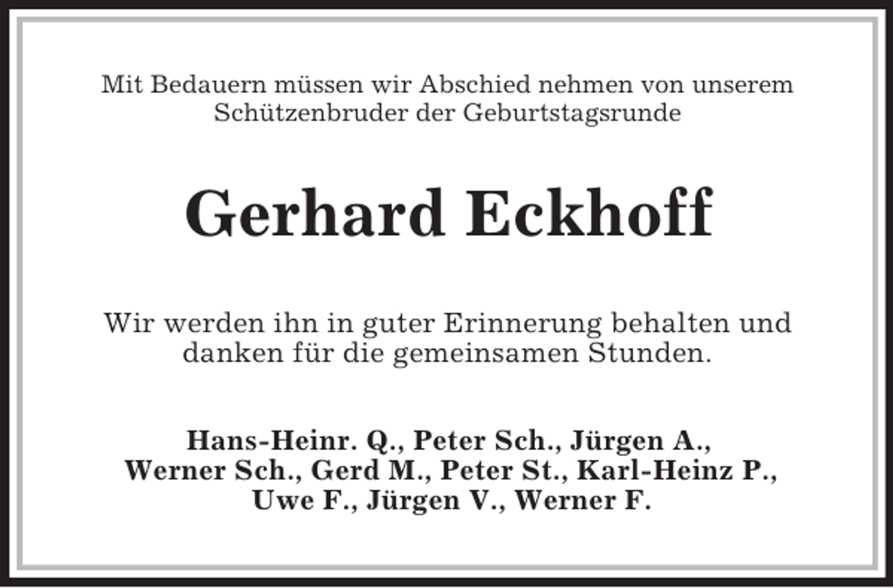 <p>Mit Bedauern müssen wir Abschied nehmen von unserem Schützenbruder der Geburtstagsrunde<br />Gerhard Eckhoff<br />Wir werden ihn in guter Erinnerung behalten und<br />danken für die gemeinsamen Stunden.<br />Hans-Heinr. Q., Peter Sch., Jürgen A.,<br />Werner Sch., Gerd M., Peter St., Karl-Heinz P.,<br />Uwe F., Jürgen V., Werner F.</p>