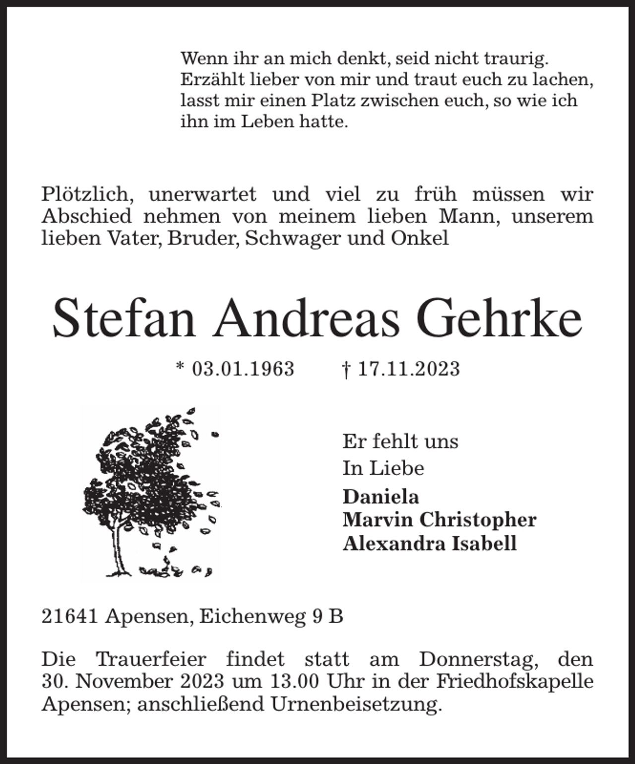<p>Wenn ihr an mich denkt, seid nicht traurig.<br />Erzählt lieber von mir und traut euch zu lachen,<br />lasst mir einen Platz zwischen euch, so wie ich<br />ihn im Leben hatte.<br />Plötzlich, unerwartet und viel zu früh müssen wir<br />Abschied nehmen von meinem lieben Mann, unserem lieben Vater, Bruder, Schwager und Onkel<br />Stefan Andreas Gehrke<br />* 03.01.1963 † 17.11.2023<br />Er fehlt uns<br />In Liebe<br />Daniela<br />Marvin Christopher<br />Alexandra Isabell<br />21641 Apensen, Eichenweg 9 B</p><p>Die Trauerfeier findet statt am Donnerstag, den<br />30. November 2023 um 13.00 Uhr in der Friedhofskapelle Apensen; anschließend Urnenbeisetzung.</p>