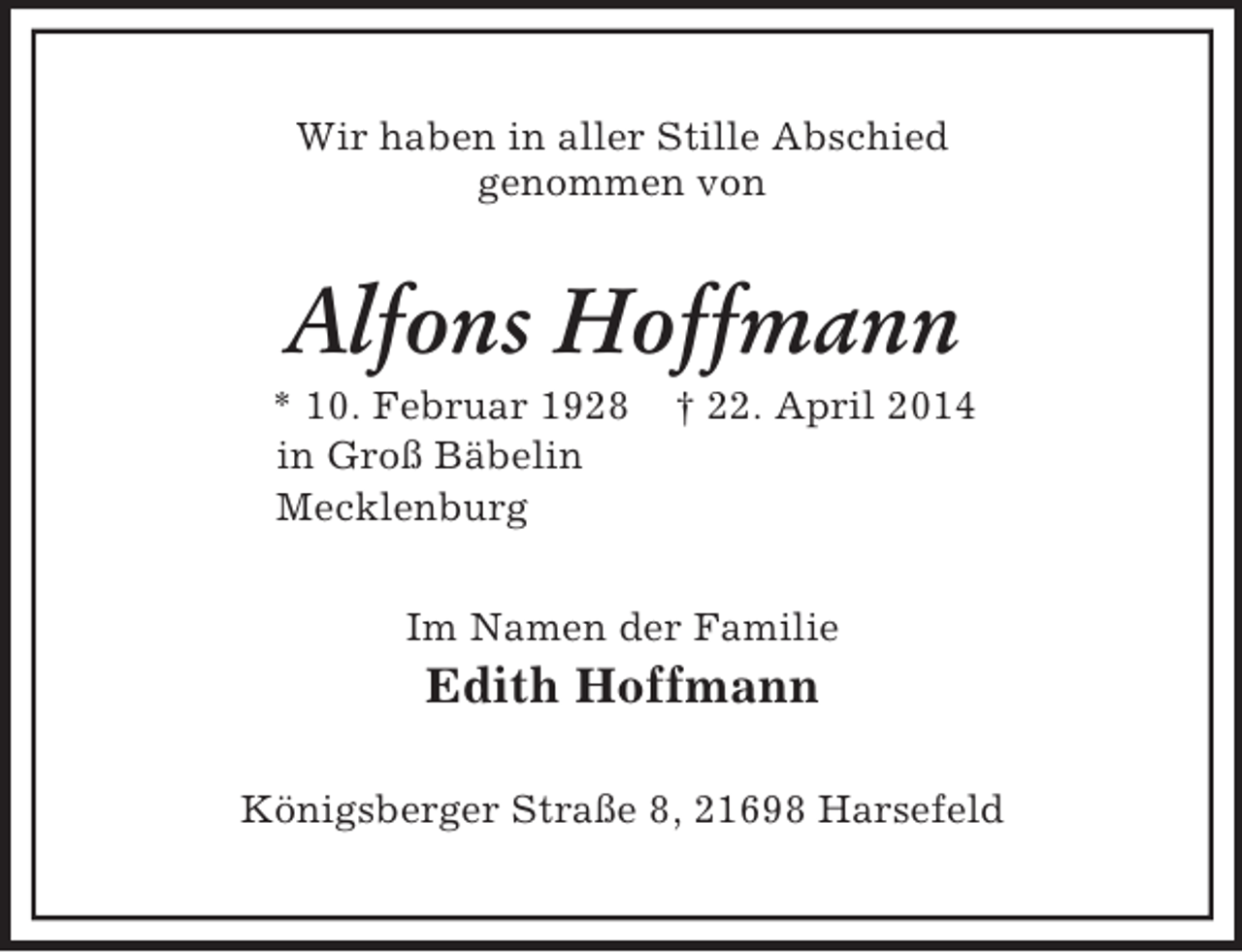 <p>Wir haben in aller Stille Abschied<br />genommen von<br />Alfons Hoffmann<br />* 10. Februar 1928 † 22. April 2014<br />in Groß Bäbelin<br />Mecklenburg<br />Im Namen der Familie<br />Edith Hoffmann<br />Königsberger Straße 8, 21698 Harsefeld</p>