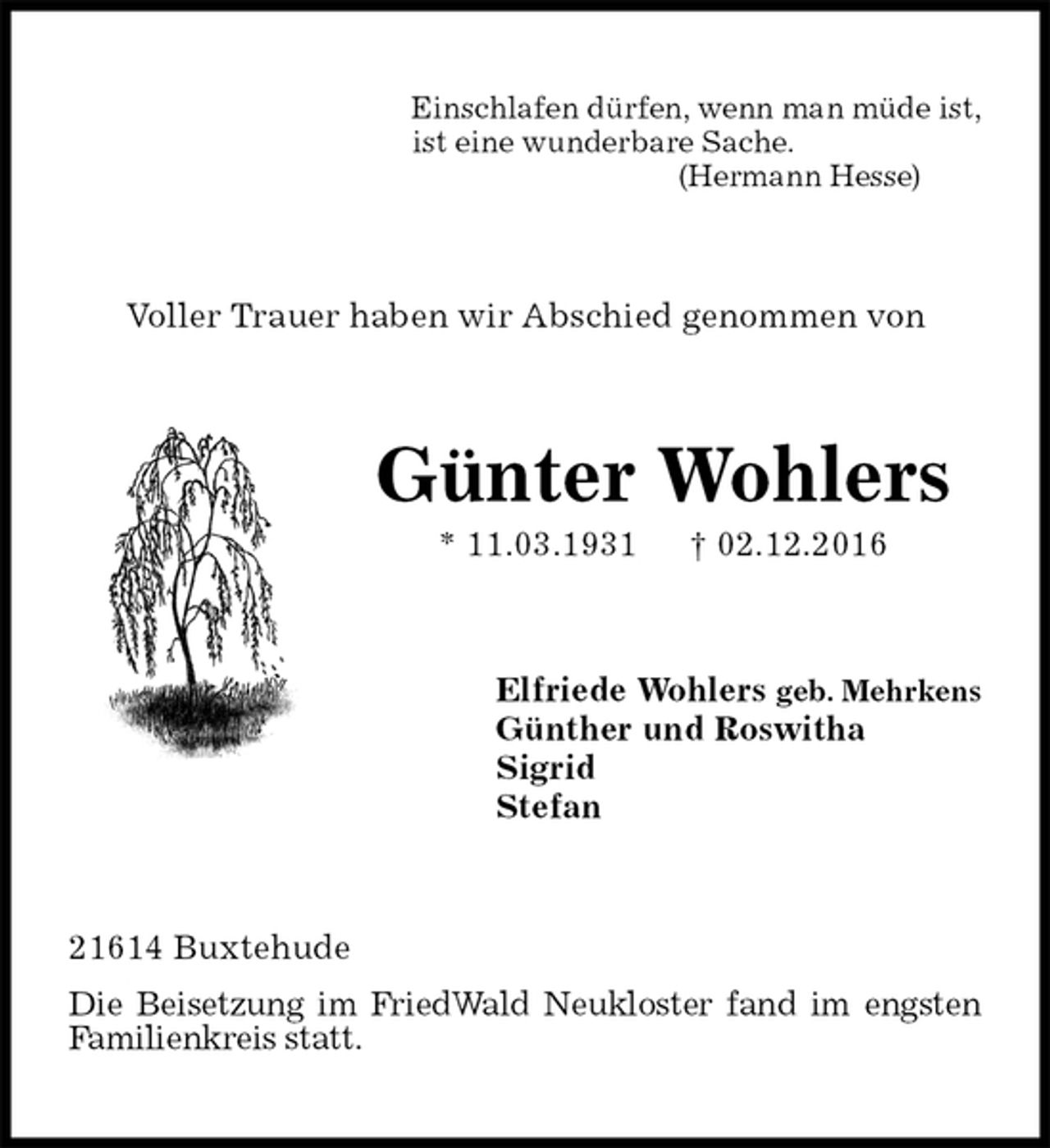 <p>Einschlafen dürfen, wenn man müde ist,<br />ist eine wunderbare Sache.<br />(Hermann Hesse)<br />Voller Trauer haben wir Abschied genommen von<br />Günter Wohlers<br />* 11.03.1931 † 02.12.2016<br />Elfriede Wohlers geb. Mehrkens<br />Günther und Roswitha<br />Sigrid<br />Stefan<br />21614 Buxtehude<br />Die Beisetzung im FriedWald Neukloster fand im engsten<br />Familienkreis statt.</p>