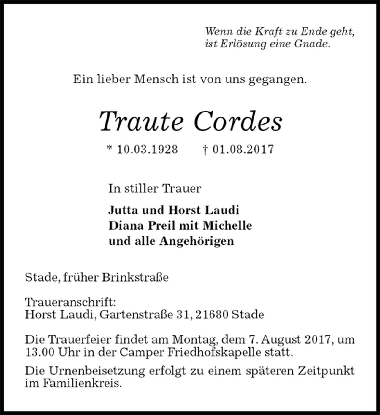 <p>Wenn die Kraft zu Ende geht,<br />ist Erlösung eine Gnade.<br />Ein lieber Mensch ist von uns gegangen.<br />Traute Cordes<br />* 10.03.1928 † 01.08.2017<br />In stiller Trauer<br />Jutta und Horst Laudi<br />Diana Preil mit Michelle<br />und alle Angehörigen<br />Stade, früher Brinkstraße</p>
<p>Traueranschrift:<br />Horst Laudi, Gartenstraße 31, 21680 Stade</p>
<p>Die Trauerfeier findet am Montag, dem 7. August 2017, um 13.00 Uhr in der Camper Friedhofskapelle statt.<br />Die Urnenbeisetzung erfolgt zu einem späteren Zeitpunkt im Familienkreis.</p>
