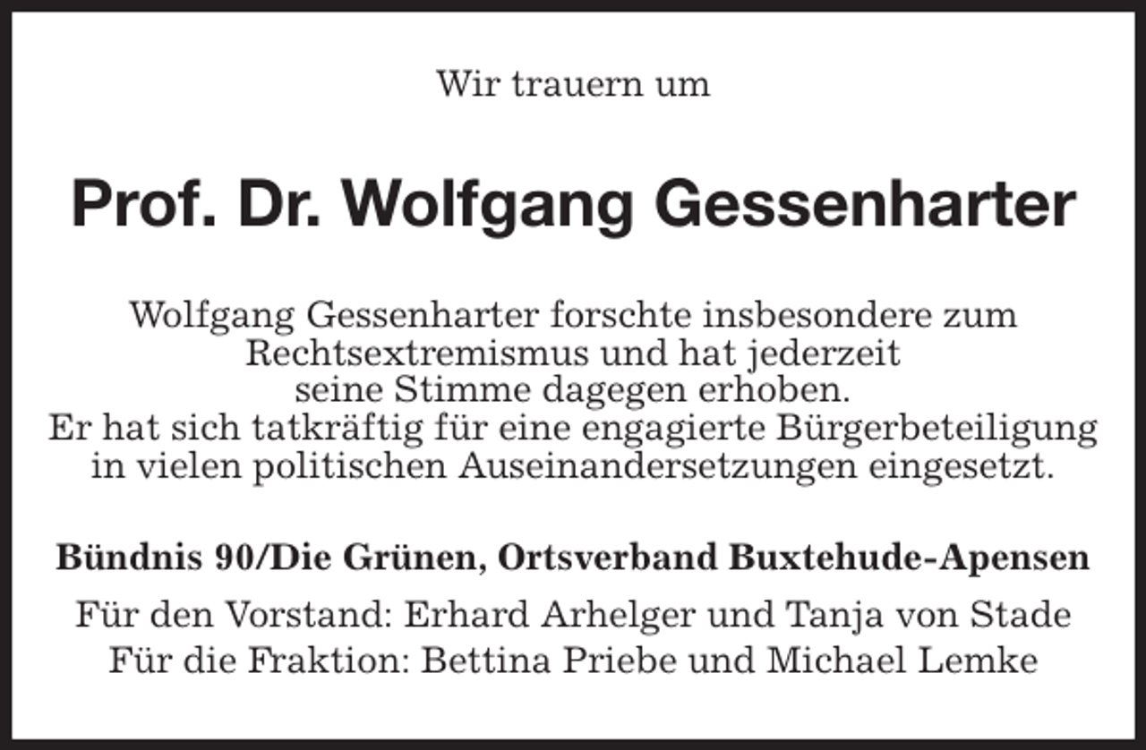 <p>Wir trauern um<br />Prof. Dr. Wolfgang Gessenharter<br />Wolfgang Gessenharter forschte insbesondere zum<br />Rechtsextremismus und hat jederzeit<br />seine Stimme dagegen erhoben.<br />Er hat sich tatkräftig für eine engagierte Bürgerbeteiligung in vielen politischen Auseinandersetzungen eingesetzt.<br />Bündnis 90/Die Grünen, Ortsverband Buxtehude-Apensen<br />Für den Vorstand: Erhard Arhelger und Tanja von Stade<br />Für die Fraktion: Bettina Priebe und Michael Lemke</p>