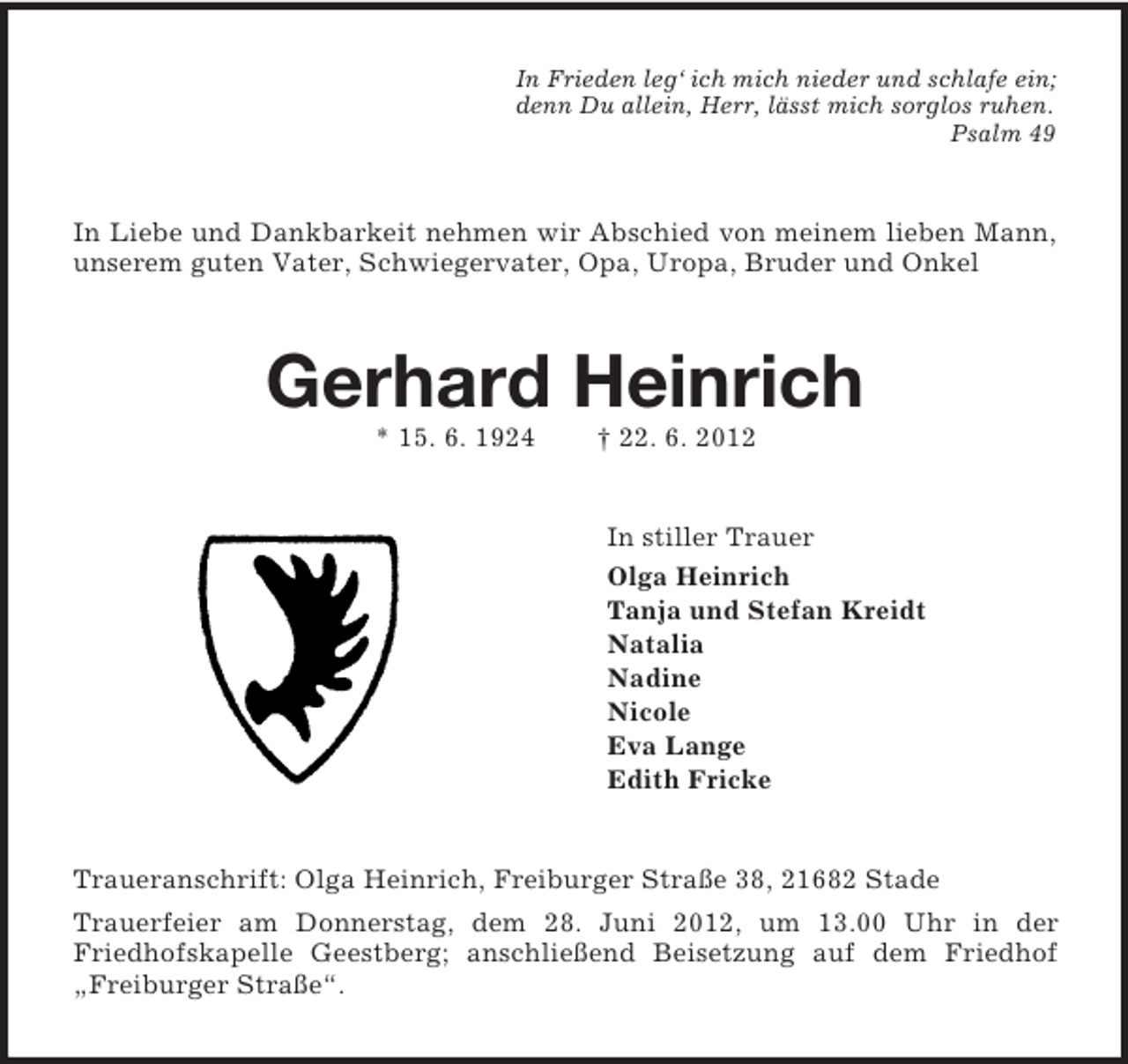 <p>In Frieden leg‘ ich mich nieder und schlafe ein;<br />denn Du allein, Herr, lässt mich sorglos ruhen.<br />Psalm 49<br />In Liebe und Dankbarkeit nehmen wir Abschied von meinem lieben Mann, unserem guten Vater, Schwiegervater, Opa, Uropa, Bruder und Onkel<br />Gerhard Heinrich<br />* 15. 6. 1924 † 22. 6. 2012<br />In stiller Trauer<br />Olga Heinrich<br />Tanja und Stefan Kreidt<br />Natalia<br />Nadine<br />Nicole<br />Eva Lange<br />Edith Fricke<br />Traueranschrift: Olga Heinrich, Freiburger Straße 38, 21682 Stade<br />Trauerfeier am Donnerstag, dem 28. Juni 2012, um 13.00 Uhr in der<br />Friedhofskapelle Geestberg; anschließend Beisetzung auf dem Friedhof „Freiburger Straße“.</p>