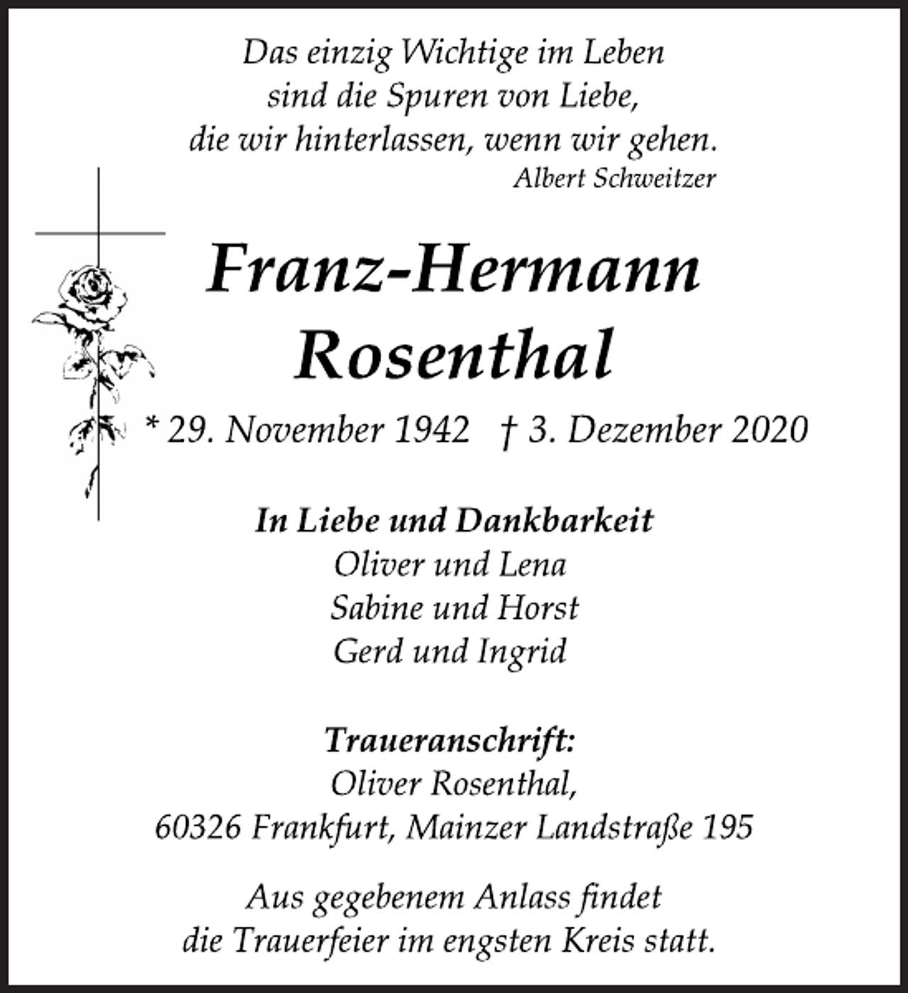 <p>Das einzig Wichtige im Leben<br />sind die Spuren von Liebe,<br />die wir hinterlassen, wenn wir gehen.<br />Albert Schweitzer</p>
<p>Franz-Hermann<br />*29. November 1942 +3. Dezember 2020</p>
<p>In Liebe und Dankbarkeit<br />Oliver und Lena<br />Sabine und Horst<br />Gerd und Ingrid</p>
<p>Rosenthal<br />Traueranschrift:<br />Oliver Rosenthal,<br />60326 Frankfurt, Mainzer Landstraße 195</p>
<p>Aus gegebenem Anlass findet<br />die Trauerfeier im engsten Kreis statt.</p>