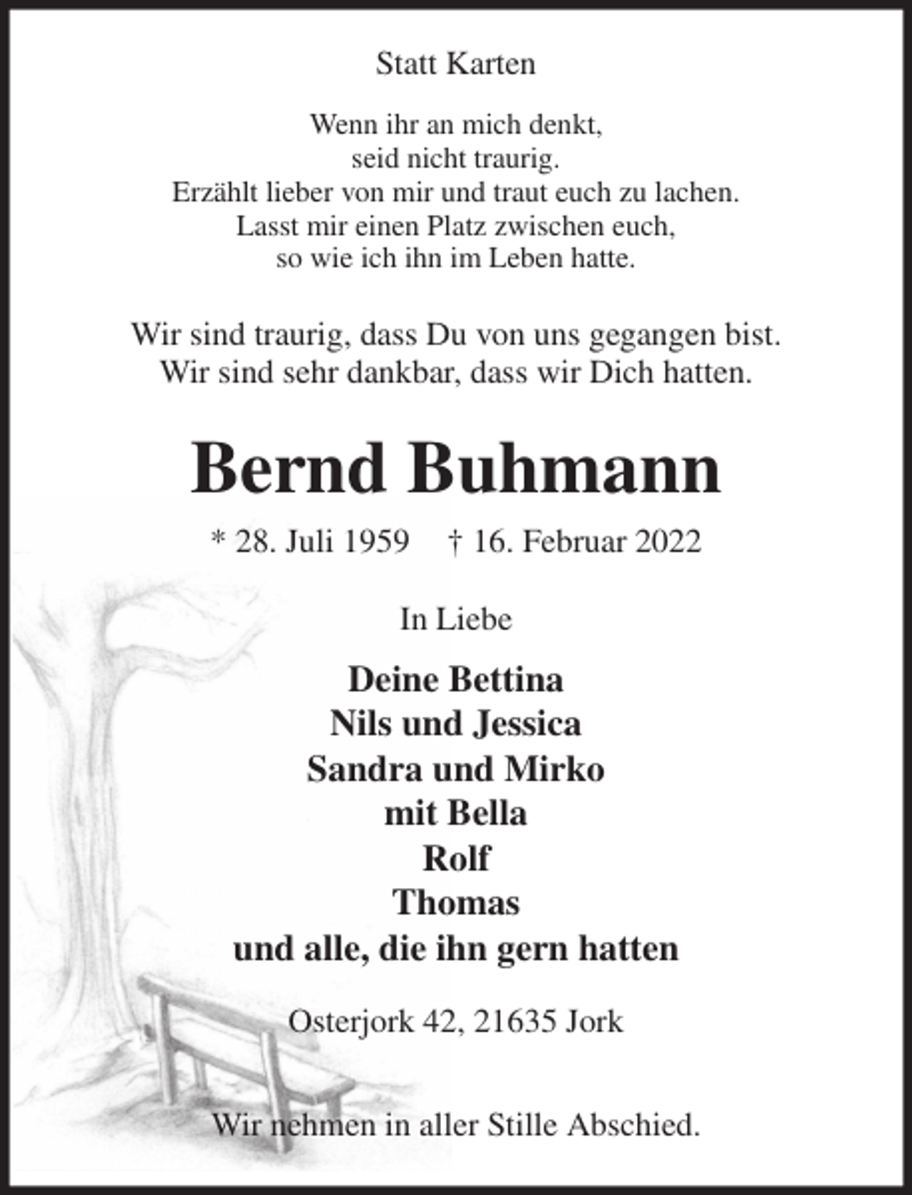 <p>Wenn ihr an mich denkt,<br />seid nicht traurig.<br />Erzählt lieber von mir und traut euch zu lachen.<br />Lasst mir einen Platz zwischen euch,<br />so wie ich ihn im Leben hatte.<br />Wir sind traurig, dass Du von uns gegangen bist.<br />Wir sind sehr dankbar, dass wir Dich hatten.<br />Bernd Buhmann<br />* 28. Juli 1959 † 16. Februar 2022<br />In Liebe<br />Deine Bettina<br />Nils und Jessica<br />Sandra und Mirko<br />mit Bella<br />Rolf<br />Thomas<br />und alle, die ihn gern hatten<br />Osterjork 42, 21635 Jork</p>
<p>Wir nehmen in aller Stille Abschied.<br />Statt Karten</p>