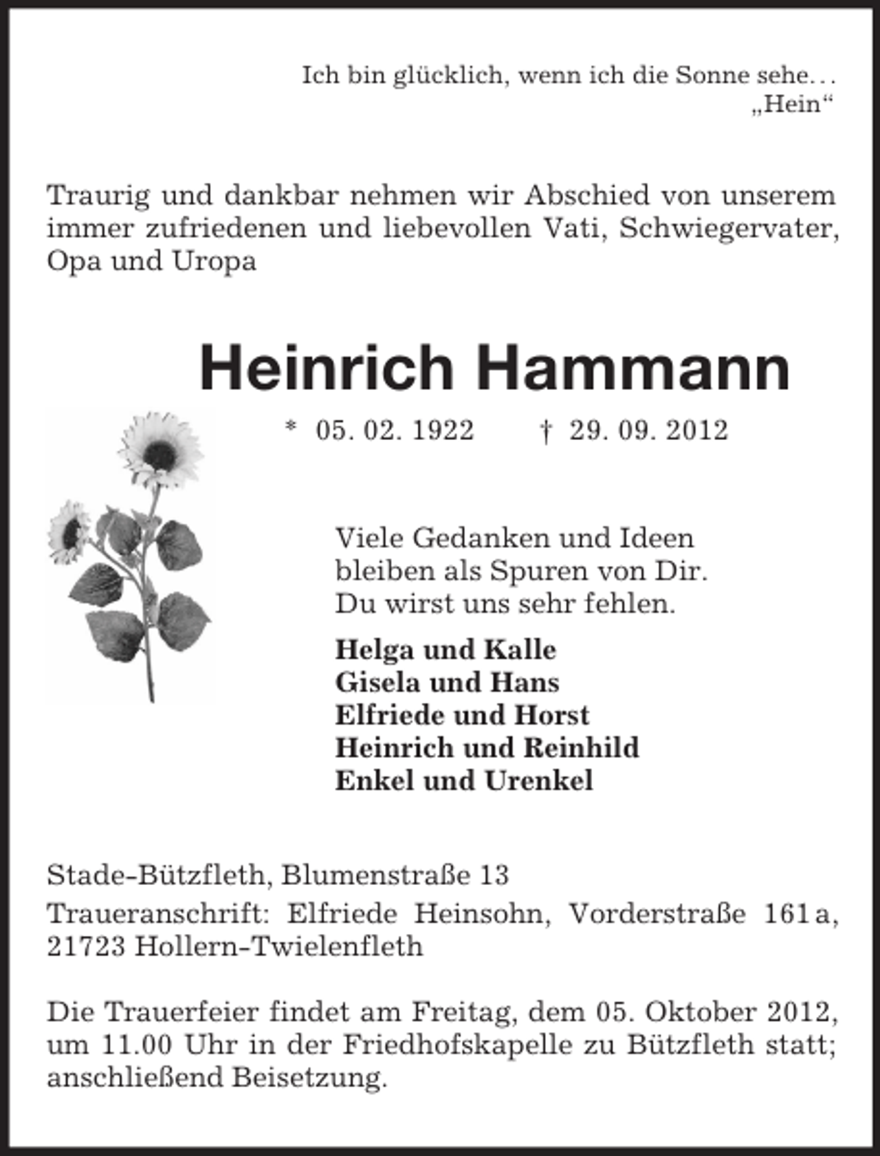 <p>Ich bin glücklich, wenn ich die Sonne sehe. . .<br />„Hein“<br />Traurig und dankbar nehmen wir Abschied von unserem immer zufriedenen und liebevollen Vati, Schwiegervater, Opa und Uropa<br />Heinrich Hammann<br />* 05. 02. 1922 † 29. 09. 2012<br />Viele Gedanken und Ideen<br />bleiben als Spuren von Dir.<br />Du wirst uns sehr fehlen.<br />Helga und Kalle<br />Gisela und Hans<br />Elfriede und Horst<br />Heinrich und Reinhild<br />Enkel und Urenkel<br />Stade-Bützfleth, Blumenstraße 13<br />Traueranschrift: Elfriede Heinsohn, Vorderstraße 161 a, 21723 Hollern-Twielenfleth</p><p>Die Trauerfeier findet am Freitag, dem 05. Oktober 2012, um 11.00 Uhr in der Friedhofskapelle zu Bützfleth statt; anschließend Beisetzung.</p>