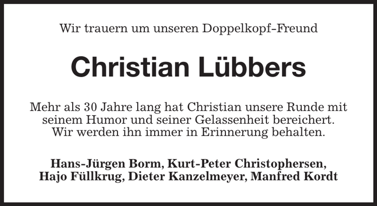 <p>Wir trauern um unseren Doppelkopf-Freund<br />Christian Lübbers<br />Mehr als 30 Jahre lang hat Christian unsere Runde mit seinem Humor und seiner Gelassenheit bereichert.<br />Wir werden ihn immer in Erinnerung behalten.<br />Hans-Jürgen Borm, Kurt-Peter Christophersen,<br />Hajo Füllkrug, Dieter Kanzelmeyer, Manfred Kordt</p>