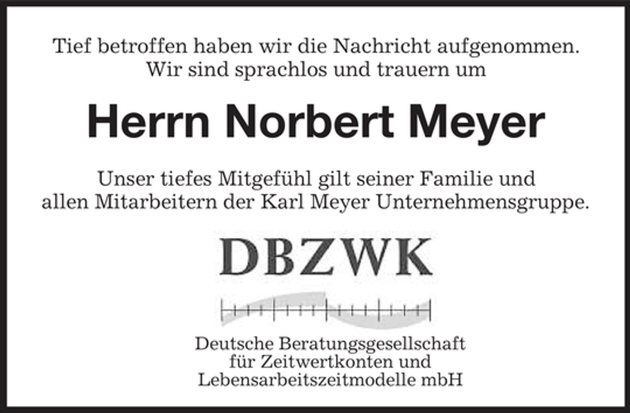 <p>Tief betroffen haben wir die Nachricht aufgenommen. Wir sind sprachlos und trauern um</p><p>Herrn Norbert Meyer<br />Unser tiefes Mitgefühl gilt seiner Familie und allen Mitarbeitern der Karl Meyer Unternehmensgruppe.</p><p>Deutsche Beratungsgesellschaft für Zeitwertkonten und Lebensarbeitszeitmodelle mbH</p>