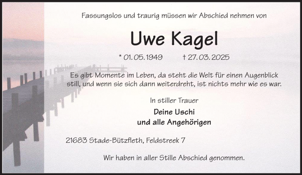 <p>Fassungslos und traurig müssen wir Abschied nehmen von<br />Uwe Kagel<br />* 01. 05. 1949 † 27. 03. 2025<br />Es gibt Momente im Leben, da steht die Welt für einen Augenblick still, und wenn sie sich dann weiterdreht, ist nichts mehr wie es war.<br />In stiller Trauer<br />Deine Uschi<br />und alle Angehörigen<br />21683 Stade-Bützfleth, Feldstreek 7</p><p>Wir haben in aller Stille Abschied genommen.</p>
