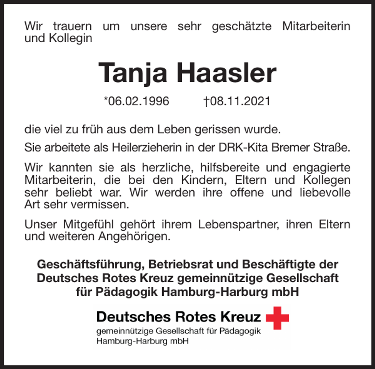 <p>Wir trauern um unsere sehr geschätzte Mitarbeiterin<br />und Kollegin<br />Tanja Haasler<br />*06.02.1996 †08.11.2021<br />die viel zu früh aus dem Leben gerissen wurde.<br />Sie arbeitete als Heilerzieherin in der DRK-Kita Bremer Straße.<br />Wir kannten sie als herzliche, hilfsbereite und engagierte<br />Mitarbeiterin, die bei den Kindern, Eltern und Kollegen<br />sehr beliebt war. Wir werden ihre offene und liebevolle<br />Art sehr vermissen.<br />Unser Mitgefühl gehört ihrem Lebenspartner, ihren Eltern<br />und weiteren Angehörigen.<br />Geschäftsführung, Betriebsrat und Beschäftigte der Deutsches Rotes Kreuz gemeinnützige Gesellschaft<br />für Pädagogik Hamburg-Harburg mbH</p>