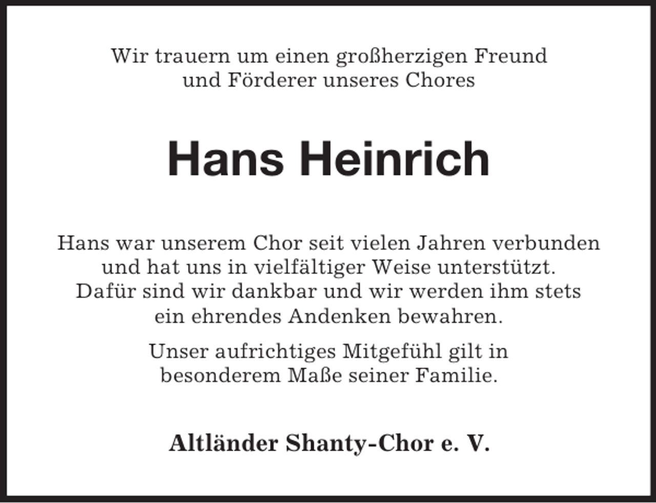 <p>Wir trauern um einen großherzigen Freund<br />und Förderer unseres Chores<br />Hans Heinrich<br />Hans war unserem Chor seit vielen Jahren verbunden<br />und hat uns in vielfältiger Weise unterstützt.<br />Dafür sind wir dankbar und wir werden ihm stets<br />ein ehrendes Andenken bewahren.<br />Unser aufrichtiges Mitgefühl gilt in<br />besonderem Maße seiner Familie.<br />Altländer Shanty-Chor e. V.</p>