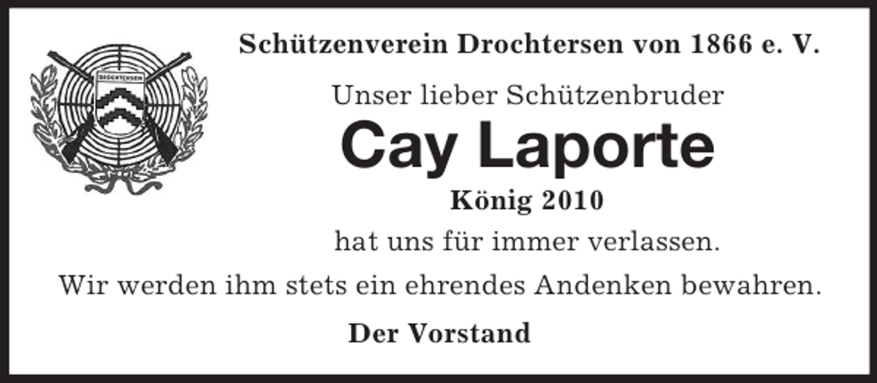 <p>Schützenverein Drochtersen von 1866 e. V.<br />Unser lieber Schützenbruder</p><p>Cay Laporte<br />König 2010<br />hat uns für immer verlassen.<br />Wir werden ihm stets ein ehrendes Andenken bewahren.<br />Der Vorstand</p>
