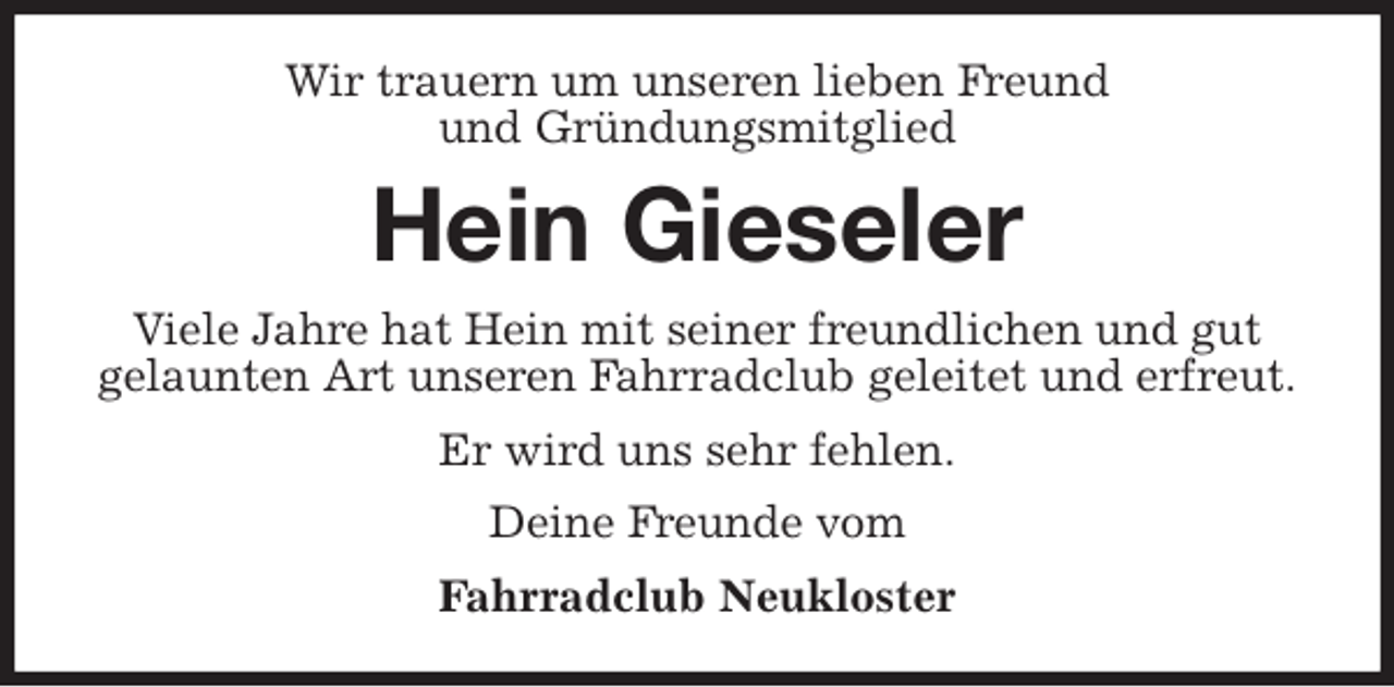 <p>Wir trauern um unseren lieben Freund<br />und Gründungsmitglied<br />Hein Gieseler<br />Viele Jahre hat Hein mit seiner freundlichen und gut<br />gelaunten Art unseren Fahrradclub geleitet und erfreut.<br />Er wird uns sehr fehlen.<br />Deine Freunde vom<br />Fahrradclub Neukloster</p>