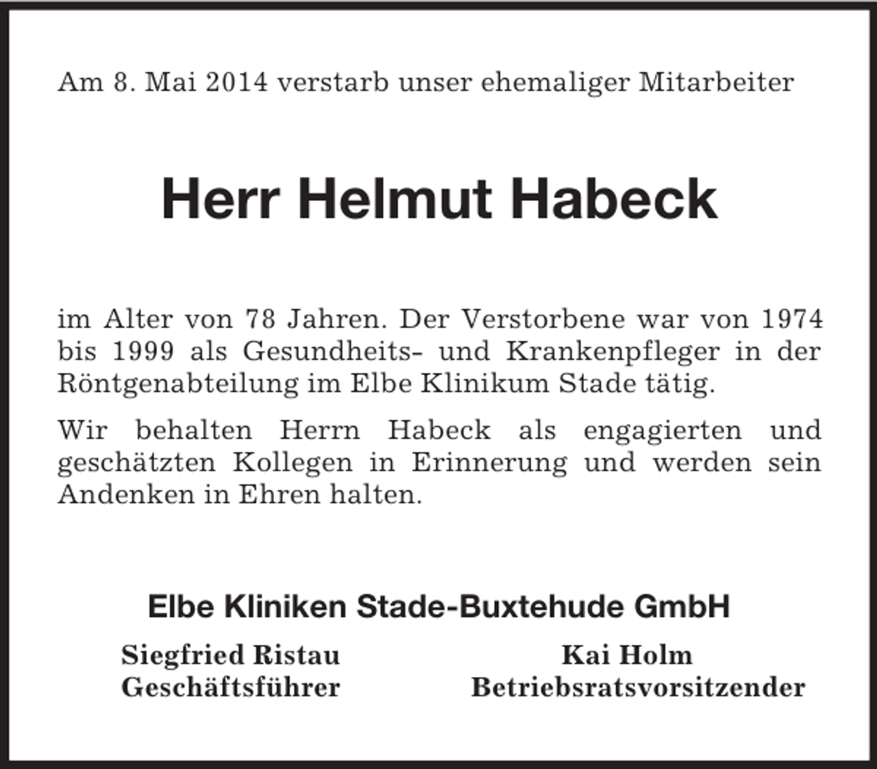 <p>Am 8. Mai 2014 verstarb unser ehemaliger Mitarbeiter<br />Herr Helmut Habeck<br />im Alter von 78 Jahren. Der Verstorbene war von 1974 bis 1999 als Gesundheits- und Krankenpfleger in der Röntgenabteilung im Elbe Klinikum Stade tätig.<br />Wir behalten Herrn Habeck als engagierten und<br />geschätzten Kollegen in Erinnerung und werden sein Andenken in Ehren halten.<br />Elbe Kliniken Stade-Buxtehude GmbH<br />Siegfried Ristau Kai Holm<br />Geschäftsführer Betriebsratsvorsitzender</p>