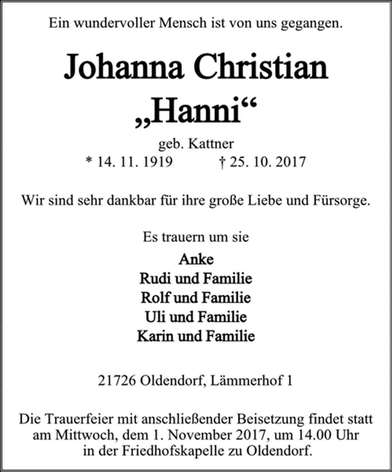 <p>Ein wundervoller Mensch ist von uns gegangen.<br />Johanna Christian<br />„Hanni“<br />geb. Kattner<br />* 14. 11. 1919 † 25. 10. 2017<br />Wir sind sehr dankbar für ihre große Liebe und Fürsorge.<br />Es trauern um sie<br />Anke<br />Rudi und Familie<br />Rolf und Familie<br />Uli und Familie<br />Karin und Familie<br />21726 Oldendorf, Lämmerhof 1<br />Die Trauerfeier mit anschließender Beisetzung findet statt am Mittwoch, dem 1. November 2017, um 14.00 Uhr<br />in der Friedhofskapelle zu Oldendorf.</p>