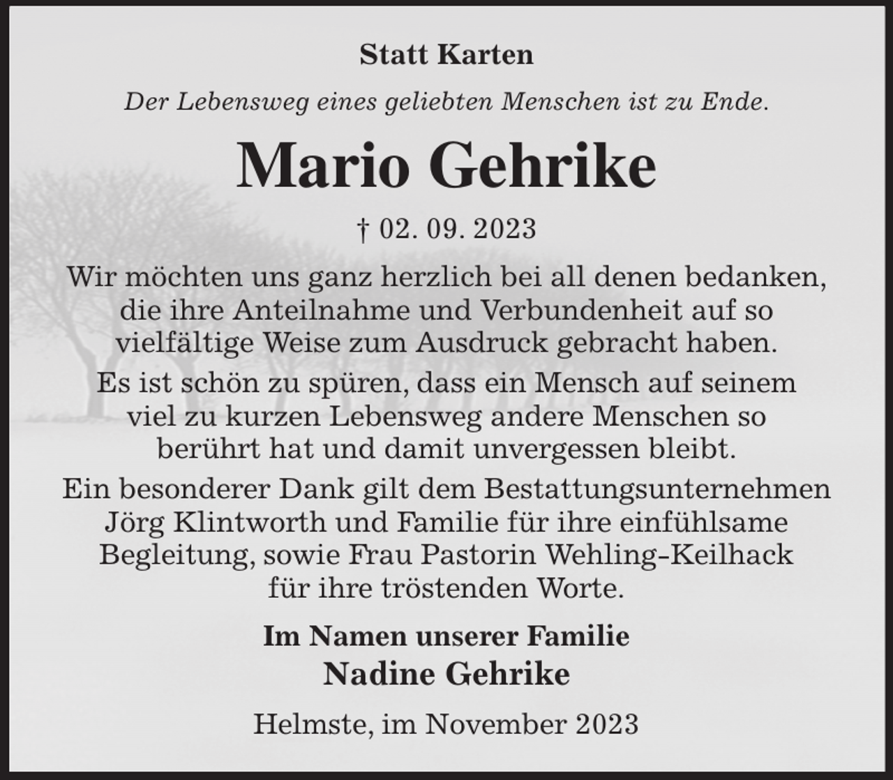 <p>Statt Karten<br />Der Lebensweg eines geliebten Menschen ist zu Ende.<br />Mario Gehrike<br />† 02. 09. 2023<br />Wir möchten uns ganz herzlich bei all denen bedanken,<br />die ihre Anteilnahme und Verbundenheit auf so<br />vielfältige Weise zum Ausdruck gebracht haben.<br />Es ist schön zu spüren, dass ein Mensch auf seinem<br />viel zu kurzen Lebensweg andere Menschen so<br />berührt hat und damit unvergessen bleibt.<br />Ein besonderer Dank gilt dem Bestattungsunternehmen<br />Jörg Klintworth und Familie für ihre einfühlsame<br />Begleitung, sowie Frau Pastorin Wehling-Keilhack<br />für ihre tröstenden Worte.<br />Im Namen unserer Familie<br />Nadine Gehrike<br />Helmste, im November 2023</p>