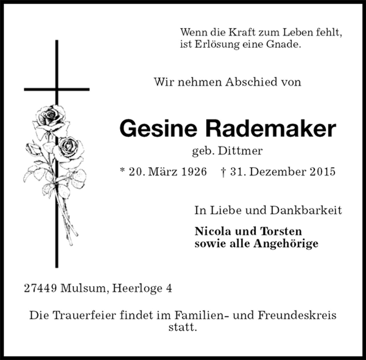 <p>Wenn die Kraft zum Leben fehlt,<br />ist Erlösung eine Gnade.<br />Wir nehmen Abschied von<br />Gesine Rademaker<br />geb. Dittmer<br />* 20. März 1926 † 31. Dezember 2015<br />In Liebe und Dankbarkeit<br />Nicola und Torsten<br />sowie alle Angehörige<br />27449 Mulsum, Heerloge 4<br />Die Trauerfeier findet im Familien- und Freundeskreis statt.</p>