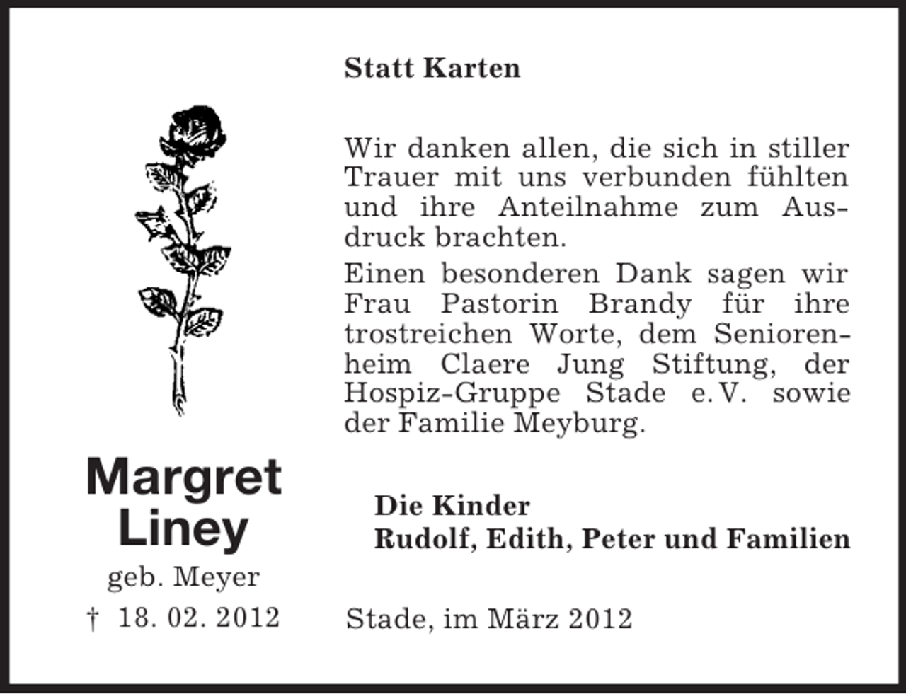 <p>Statt Karten<br />Wir danken allen, die sich in stiller<br />Trauer mit uns verbunden fühlten<br />und ihre Anteilnahme zum Ausdruck brachten.<br />Einen besonderen Dank sagen wir<br />Frau Pastorin Brandy für ihre<br />trostreichen Worte, dem Seniorenheim Claere Jung Stiftung, der<br />Hospiz-Gruppe Stade e. V. sowie<br />der Familie Meyburg.</p><p>Margret<br />Liney<br />geb. Meyer<br />† 18. 02. 2012</p><p>Die Kinder<br />Rudolf, Edith, Peter und Familien<br />Stade, im März 2012</p>