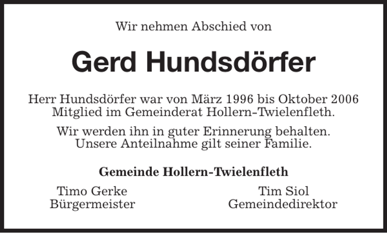 <p>Wir nehmen Abschied von<br />Gerd Hundsdörfer<br />Herr Hundsdörfer war von März 1996 bis Oktober 2006<br />Mitglied im Gemeinderat Hollern-Twielenfleth.<br />Wir werden ihn in guter Erinnerung behalten.<br />Unsere Anteilnahme gilt seiner Familie.<br />Gemeinde Hollern-Twielenfleth<br />Timo Gerke Tim Siol<br />Bürgermeister Gemeindedirektor</p>