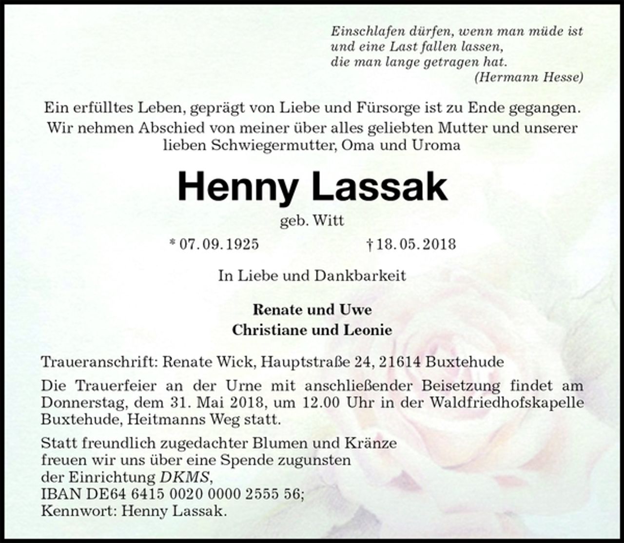 <p>Einschlafen dürfen, wenn man müde ist<br />und eine Last fallen lassen,<br />die man lange getragen hat.<br />(Hermann Hesse)<br />Ein erfülltes Leben, geprägt von Liebe und Fürsorge ist zu Ende gegangen.<br />Wir nehmen Abschied von meiner über alles geliebten Mutter und unserer lieben Schwiegermutter, Oma und Uroma<br />Henny Lassak<br />geb. Witt<br />* 07. 09. 1925 † 18. 05. 2018<br />In Liebe und Dankbarkeit</p><p>Renate und Uwe<br />Christiane und Leonie<br />Traueranschrift: Renate Wick, Hauptstraße 24, 21614 Buxtehude<br />Die Trauerfeier an der Urne mit anschließender Beisetzung findet am<br />Donnerstag, dem 31. Mai 2018, um 12.00 Uhr in der Waldfriedhofskapelle<br />Buxtehude, Heitmanns Weg statt.<br />Statt freundlich zugedachter Blumen und Kränze<br />freuen wir uns über eine Spende zugunsten<br />der Einrichtung DKMS,<br />IBAN DE64 6415 0020 0000 2555 56;<br />Kennwort: Henny Lassak.</p>