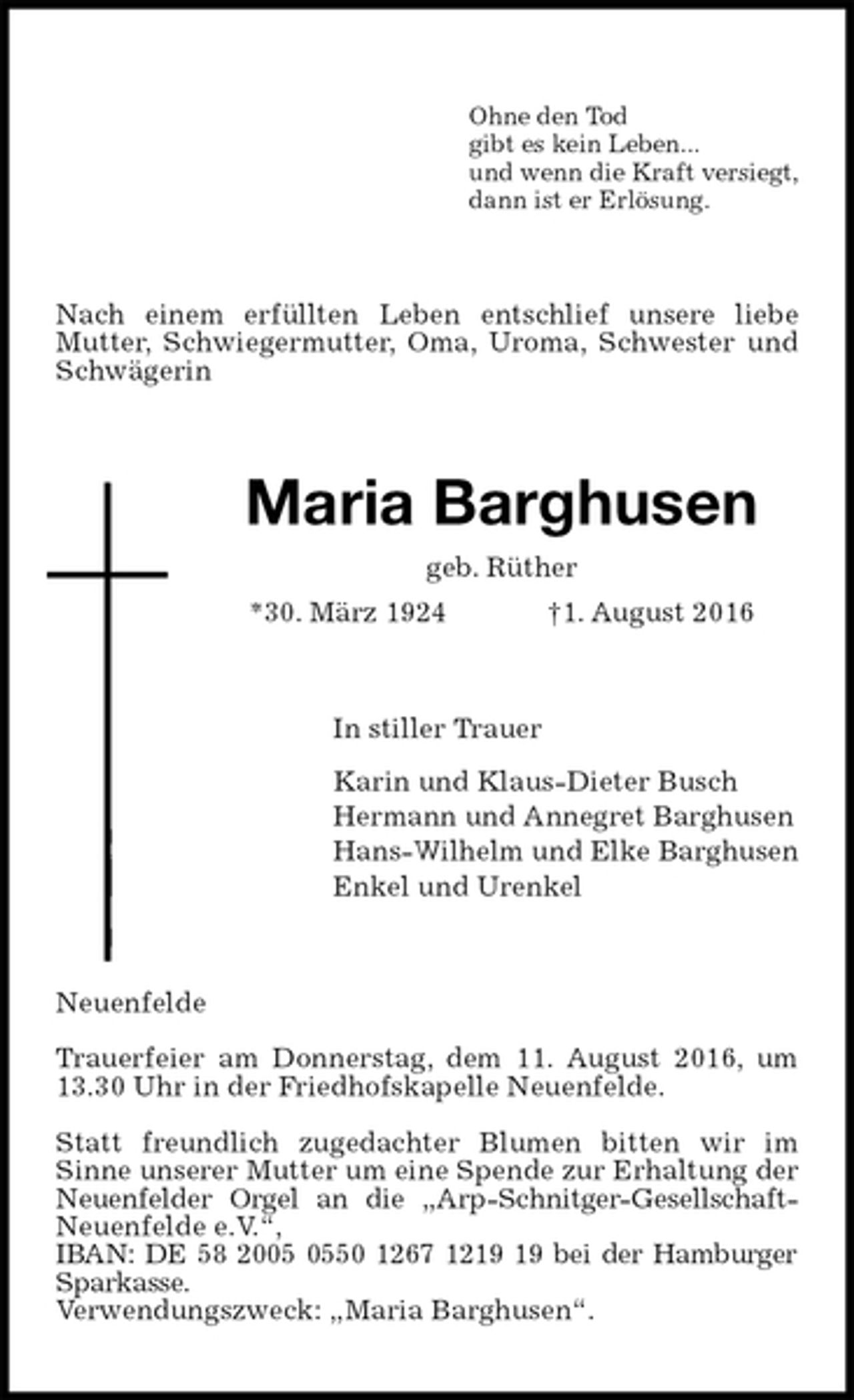 <p>Ohne den Tod<br />gibt es kein Leben...<br />und wenn die Kraft versiegt,<br />dann ist er Erlösung.<br />Nach einem erfüllten Leben entschlief unsere liebe Mutter, Schwiegermutter, Oma, Uroma, Schwester und Schwägerin<br />Maria Barghusen<br />geb. Rüther<br />*30. März 1924 †1. August 2016<br />In stiller Trauer<br />Karin und Klaus-Dieter Busch<br />Hermann und Annegret Barghusen<br />Hans-Wilhelm und Elke Barghusen<br />Enkel und Urenkel<br />Neuenfelde</p><p>Trauerfeier am Donnerstag, dem 11. August 2016, um 13.30 Uhr in der Friedhofskapelle Neuenfelde.</p><p>Statt freundlich zugedachter Blumen bitten wir im<br />Sinne unserer Mutter um eine Spende zur Erhaltung der Neuenfelder Orgel an die „Arp-Schnitger-Gesellschaft-Neuenfelde e.V.“,<br />IBAN: DE 58 2005 0550 1267 1219 19 bei der Hamburger Sparkasse.<br />Verwendungszweck: „Maria Barghusen“.</p>