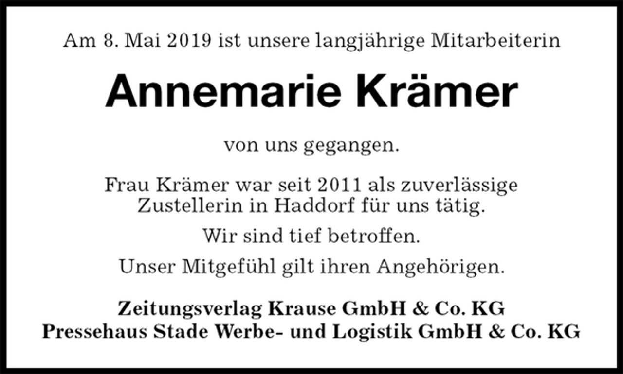 <p>Am 8. Mai 2019 ist unsere langjährige Mitarbeiterin<br />Annemarie Krämer<br />Zeitungsverlag Krause GmbH &amp; Co. KG<br />Pressehaus Stade Werbe- und Logistik GmbH &amp; Co. KG<br />von uns gegangen.<br />Frau Krämer war seit 2011 als zuverlässige<br />Zustellerin in Haddorf für uns tätig.<br />Wir sind tief betroffen.<br />Unser Mitgefühl gilt ihren Angehörigen.</p>