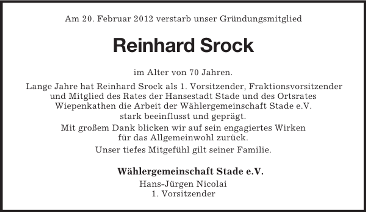 <p>Am 20. Februar 2012 verstarb unser Gründungsmitglied</p><p>Reinhard Srock<br />im Alter von 70 Jahren.<br />Lange Jahre hat Reinhard Srock als 1. Vorsitzender, Fraktionsvorsitzender<br />und Mitglied des Rates der Hansestadt Stade und des Ortsrates<br />Wiepenkathen die Arbeit der Wählergemeinschaft Stade e.V.<br />stark beeinflusst und geprägt.<br />Mit großem Dank blicken wir auf sein engagiertes Wirken<br />für das Allgemeinwohl zurück.<br />Unser tiefes Mitgefühl gilt seiner Familie.</p><p>Wählergemeinschaft Stade e.V.<br />Hans-Jürgen Nicolai<br />1. Vorsitzender</p>